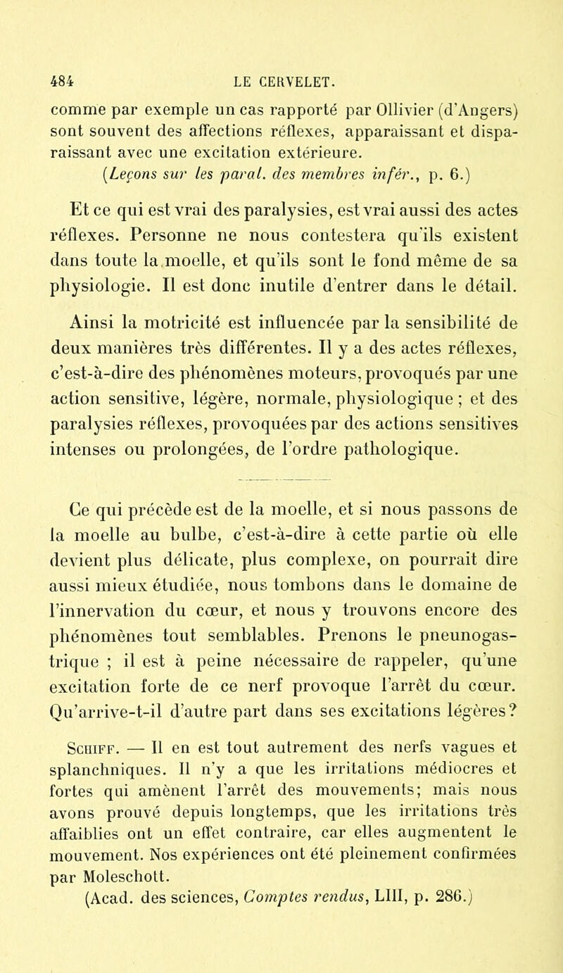 comme par exemple un cas rapporté par Ollivier (d’Angers) sont souvent des affections réflexes, apparaissant et dispa- raissant avec une excitation extérieure. (.Leçons sur les parai, des membres infér., p. 6.) Et ce qui est vrai des paralysies, est vrai aussi des actes réflexes. Personne ne nous contestera qu'ils existent dans toute la moelle, et qu’ils sont le fond même de sa physiologie. Il est donc inutile d’entrer dans le détail. Ainsi la motricité est influencée parla sensibilité de deux manières très différentes. Il y a des actes réflexes, c’est-à-dire des phénomènes moteurs, provoqués par une action sensitive, légère, normale, physiologique ; et des paralysies réflexes, provoquées par des actions sensitives intenses ou prolongées, de l’ordre pathologique. Ce qui précède est de la moelle, et si nous passons de la moelle au bulbe, c’est-à-dire à cette partie où elle devient plus délicate, plus complexe, on pourrait dire aussi mieux étudiée, nous tombons dans le domaine de l’innervation du cœur, et nous y trouvons encore des phénomènes tout semblables. Prenons le pneunogas- trique ; il est à peine nécessaire de rappeler, qu’une excitation forte de ce nerf provoque l’arrêt du cœur. Qu’arrive-t-il d’autre part dans ses excitations légères? Schiff. — Il en est tout autrement des nerfs vagues et splanchniques. 11 n’y a que les irritations médiocres et fortes qui amènent l’arrêt des mouvements; mais nous avons prouvé depuis longtemps, que les irritations très affaiblies ont un effet contraire, car elles augmentent le mouvement. Nos expériences ont été pleinement confirmées par Moleschott. (Acad, des sciences, Comptes rendus, LIII, p. 286.)