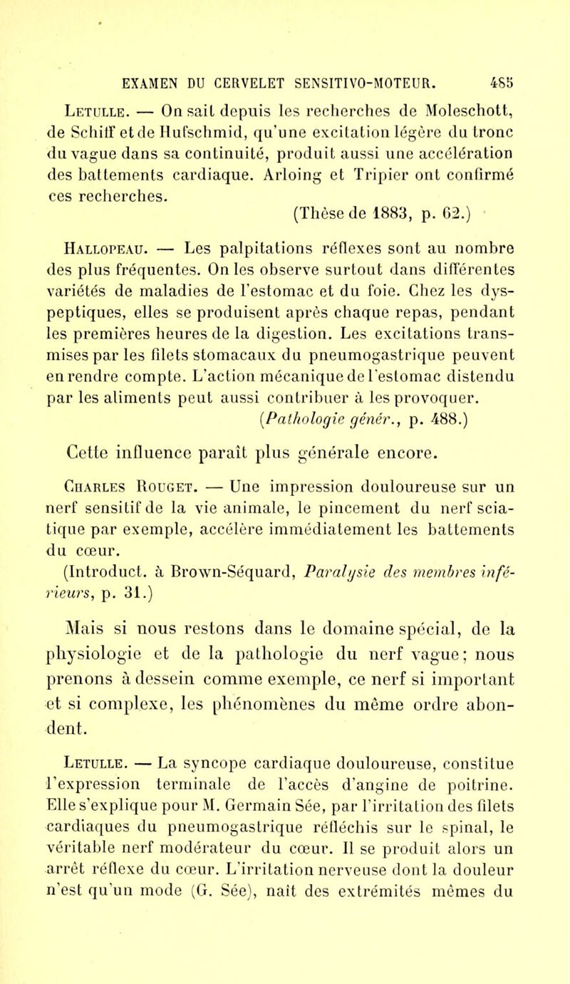 Letulle. — On sait depuis les recherches de Moleschott, de Schiff etde Hufschmid, qu’une excitation légère du tronc du vague dans sa continuité, produit aussi une accélération des battements cardiaque. Arloing et Tripier ont confirmé ces recherches. (Thèse de 1883, p. 62.) Hallopeau. — Les palpitations réflexes sont au nombre des plus fréquentes. On les observe surtout dans différentes variétés de maladies de l’estomac et du foie. Chez les dys- peptiques, elles se produisent après chaque repas, pendant les premières heures de la digestion. Les excitations trans- mises par les filets stomacaux du pneumogastrique peuvent en rendre compte. L’action mécanique de l'estomac distendu par les aliments peut aussi contribuer à les provoquer. [Pathologie génér., p. 488.) Cette influence paraît plus générale encore. Charles Rouget. — Une impression douloureuse sur un nerf sensitif de la vie animale, le pincement du nerf scia- tique par exemple, accélère immédiatement les battements du cœur. (Introduct. à Brown-Séquard, Paralgsie des membres infé- rieurs, p. 31.) Mais si nous restons dans le domaine spécial, de la physiologie et de la pathologie du nerf vague; nous prenons à dessein comme exemple, ce nerf si important et si complexe, les phénomènes du même ordre abon- dent. Letulle. — La syncope cardiaque douloureuse, constitue l’expression terminale de l’accès d'angine de poitrine. Elle s’explique pour M. Germain Sée, par l’irritation des filets cardiaques du pneumogastrique réfléchis sur le spinal, le véritable nerf modérateur du cœur. Il se produit alors un arrêt réflexe du cœur. L’irritation nerveuse dont la douleur n’est qu’un mode (G. Sée), nait des extrémités mêmes du