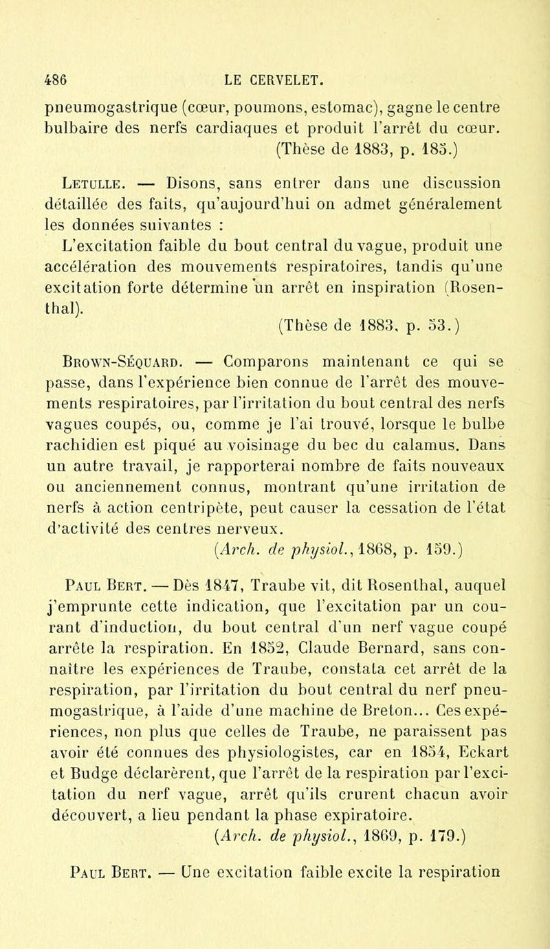 pneumogastrique (cœur, poumons, estomac), gagne le centre bulbaire des nerfs cardiaques et produit l'arrêt du cœur. (Thèse de 1883, p. 183.) Letulle. — Disons, sans entrer dans une discussion détaillée des faits, qu’aujourd’hui on admet généralement les données suivantes : L’excitation faible du bout central du vague, produit une accélération des mouvements respiratoires, tandis qu’une excitation forte détermine un arrêt en inspiration (Rosen- thal). (Thèse de 1883, p. 53.) Brown-Séquard. — Comparons maintenant ce qui se passe, dans l’expérience bien connue de l'arrêt des mouve- ments respiratoires, par l’irritation du bout central des nerfs vagues coupés, ou, comme je l’ai trouvé, lorsque le bulbe rachidien est piqué au voisinage du bec du calamus. Dans un autre travail, je rapporterai nombre de faits nouveaux ou anciennement connus, montrant qu’une irritation de nerfs à action centripète, peut causer la cessation de l’état d’activité des centres nerveux. (.Arch. de physiol., 1868, p. 159.) Paul Bert. — Dès 1847, Traube vit, dit Rosenthal, auquel j’emprunte cette indication, que l’excitation par un cou- rant d'induction, du bout central d’un nerf vague coupé arrête la respiration. En 1852, Claude Bernard, sans con- naître les expériences de Traube, constata cet arrêt de la respiration, par l’irritation du bout central du nerf pneu- mogastrique, à l’aide d’une machine de Breton... Ces expé- riences, non plus que celles de Traube, ne paraissent pas avoir été connues des physiologistes, car en 1854, Eckart et Budge déclarèrent, que l’arrêt de la respiration par l’exci- tation du nerf vague, arrêt qu’ils crurent chacun avoir découvert, a lieu pendant la phase expiratoire. (Arch. de physiol., 1869, p. 179.) Paul Bert. — Une excitation faible excite la respiration