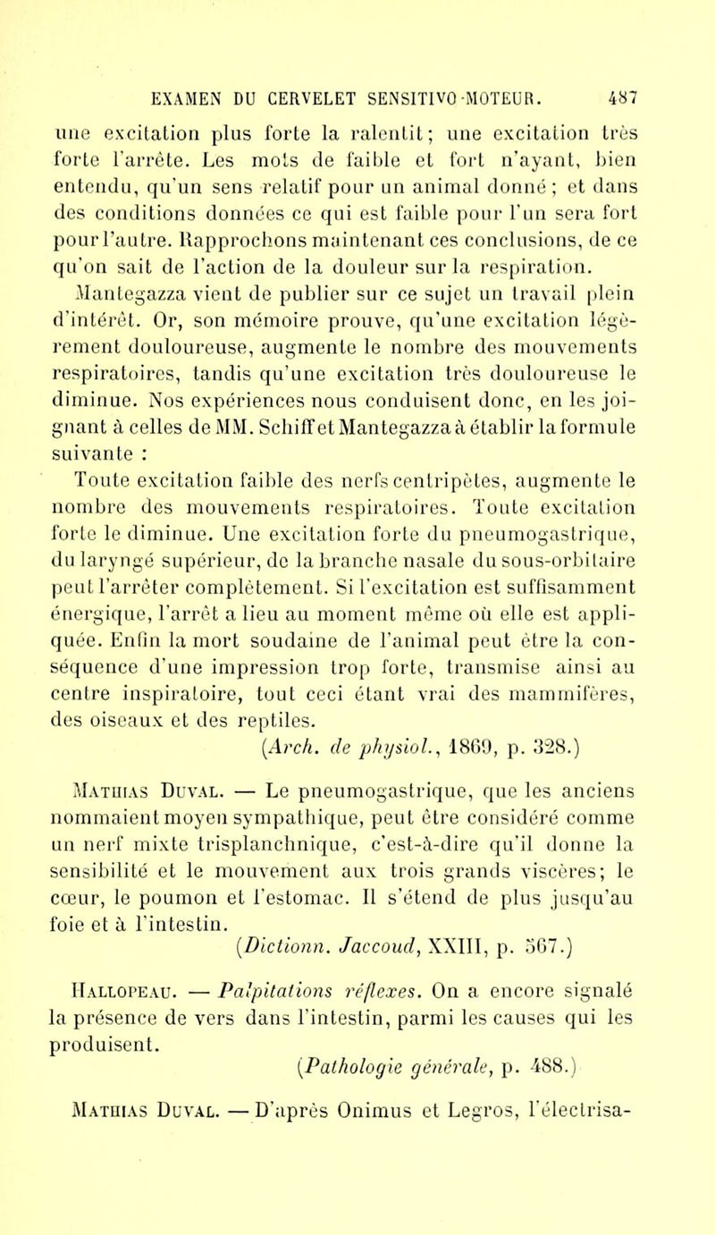 une excitation plus forte la ralentit; une excitation très forte l'arrête. Les mots de faible et fort n’ayant, bien entendu, qu’un sens relatif pour un animal donné ; et dans des conditions données ce qui est faible pour l’un sera fort pour l’autre. Rapprochons maintenant ces conclusions, de ce qu'on sait de l’action de la douleur sur la respiration. Mantegazza vient de publier sur ce sujet un travail plein d’intérêt. Or, son mémoire prouve, qu’une excitation légè- rement douloureuse, augmente le nombre des mouvements respiratoires, tandis qu’une excitation très douloureuse le diminue. Nos expériences nous conduisent donc, en les joi- gnant à celles de MM. Schiffet Mantegazza à établir la formule suivante : Toute excitation faible des nerfs centripètes, augmente le nombre des mouvements respiratoires. Toute excitation forte le diminue. Une excitation forte du pneumogastrique, du laryngé supérieur, de la branche nasale du sous-orbitaire peut l’arrêter complètement. Si l’excitation est suffisamment énergique, l’arrêt a lieu au moment même où elle est appli- quée. Enfin la mort soudaine de l’animal peut être la con- séquence d'une impression trop forte, transmise ainsi au centre inspiratoire, tout ceci étant vrai des mammifères, des oiseaux et des reptiles. (Arch. de physiol., 1869, p. 328.) Mathias Duval. — Le pneumogastrique, que les anciens nommaient moyen sympathique, peut être considéré comme un nerf mixte trisplanchnique, c’est-à-dire qu’il donne la sensibilité et le mouvement aux trois grands viscères; le cœur, le poumon et l’estomac. Il s’étend de plus jusqu’au foie et à l’intestin. (Dictionn. Jaccoud, XXIII, p. 567.) Hallopeau. — Palpitations réflexes. On a encore signalé la présence de vers dans l'intestin, parmi les causes qui les produisent. (.Pathologie générale, p. 488.) Mathias Duval. —D'après Onimus et Legros, l'électrisa-