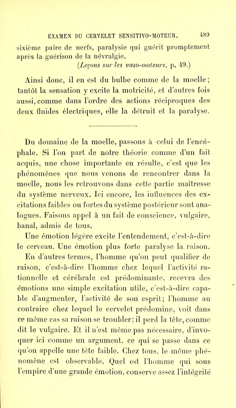 sixième paire de nerfs, paralysie qui guérit promptement après la guérison de la névralgie. (.Leçons sur les vaso-moteurs, p. 49.) Ainsi donc, il en est du bulbe comme de la moelle ; tantôt la sensation y excite la motricité, et d’autres fois aussi, comme dans l’ordre des actions réciproques des deux fluides électriques, elle la détruit et la paralyse. Du domaine de la moelle, passons à celui de l’encé- phale. Si l’on part de notre théorie comme d’un fait acquis, une chose importante en résulte, c’est que les phénomènes que nous venons de rencontrer dans la moelle, nous les retrouvons dans cette partie maîtresse du système nerveux. Ici encore, les influences des ex- citations faibles ou fortes du système postérieur sont ana- logues. Faisons appel à un fait de conscience, vulgaire, banal, admis de tous. Une émotion légère excite l’entendement, c’est-à-dire le cerveau. Une émotion plus forte paralyse la raison. En d’autres termes, l’homme qu’on peut qualifier de raison, c’est-à-dire l’homme chez lequel l’activité ra- tionnelle et cérébrale est prédominante, recevra des émotions une simple excitation utile, c’est-à-dire capa- ble d’augmenter, l’activité de son esprit; l’homme au contraire chez lequel le cervelet prédomine, voit dans ce même cas sa raison se troubler; il perd la tête, comme dit le vulgaire. Et il n'est même pas nécessaire, d’invo- quer ici comme un argument, ce qui se passe dans ce qu’on appelle une tète faible. Chez tous, le même phé- nomène est observable. Quel est l’homme qui sous l’empire d’une grande émotion, conserve assez l’intégrité