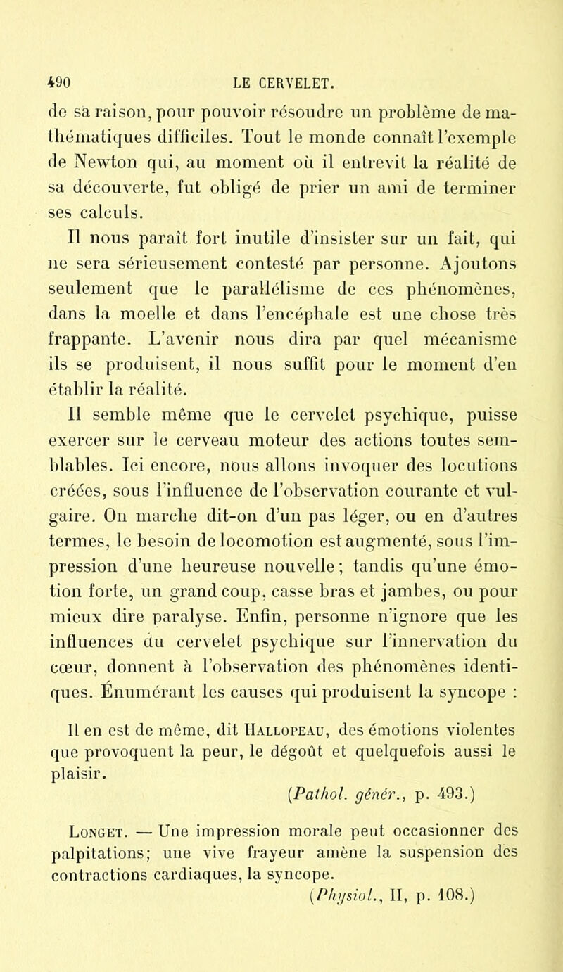 de sa raison, pour pouvoir résoudre un problème de ma- thématiques difficiles. Tout le monde connaît l’exemple de Newton qui, au moment où il entrevit la réalité de sa découverte, fut obligé de prier un ami de terminer ses calculs. Il nous paraît fort inutile d’insister sur un fait, qui ne sera sérieusement contesté par personne. Ajoutons seulement que le parallélisme de ces phénomènes, dans la moelle et dans l’encéphale est une chose très frappante. L’avenir nous dira par quel mécanisme ils se produisent, il nous suffit pour le moment d’en établir la réalité. Il semble môme que le cervelet psychique, puisse exercer sur le cerveau moteur des actions toutes sem- blables. Ici encore, nous allons invoquer des locutions créées, sous l’influence de l’observation courante et vul- gaire. On marche dit-on d’un pas léger, ou en d’autres termes, le besoin de locomotion est augmenté, sous l'im- pression d’une heureuse nouvelle ; tandis qu’une émo- tion forte, un grand coup, casse bras et jambes, ou pour mieux dire paralyse. Enfin, personne n’ignore que les influences du cervelet psychique sur l’innervation du cœur, donnent à l’observation des phénomènes identi- ques. Enumérant les causes qui produisent la syncope : Il en est de même, dit Hallopeau, des émotions violentes que provoquent la peur, le dégoût et quelquefois aussi le plaisir. {Pathol, gêner., p. 493.) Longet. — Une impression morale peut occasionner des palpitations; une vive frayeur amène la suspension des contractions cardiaques, la syncope. (Physiol., II, p. 108.)