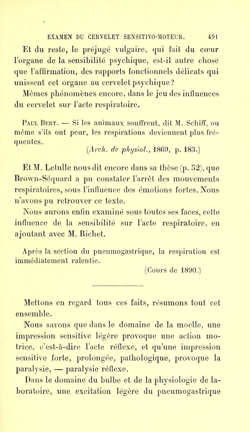 Et du reste, le préjugé vulgaire, qui fait du cœur l’organe de la sensibilité psychique, est-il autre chose que l’affirmation, des rapports fonctionnels délicats qui unissent cet organe au cervelet psychique? Mêmes phénomènes encore, dans le jeu des influences du cervelet sur l’acte respiratoire. Paul Bert. — Si les animaux souffrent, dit M. SchifT, ou même s’ils ont peur, les respirations deviennent plus fré- quentes. [Arcli. de physiol., 1869, p. 183.) Et M. Letulle nous dit encore dans sa thèse (p. 32), que Brown-Séquard a pu constater l’arrêt des mouvements respiratoires, sous l’influence des émotions fortes. Nous n’avons pu retrouver ce texte. Nous aurons enfin examiné sous toutes ses faces, cette influence de la sensibilité sur l’acte respiratoire, en ajoutant avec M. Richet. Après la section du pneumogastrique, la respiration est immédiatement ralentie. (Cours de 1890.) Mettons en regard tous ces faits, résumons tout cet ensemble. Nous savons que dans le domaine de la moelle, une impression sensitive légère provoque une action mo- trice, c’est-à-dire l’acte réflexe, et qu’une impression sensitive forte, prolongée, pathologique, provoque la paralysie, — paralysie réflexe. Dans le domaine du bulbe et de la physiologie de la- boratoire, une excitation légère du pneumogastrique