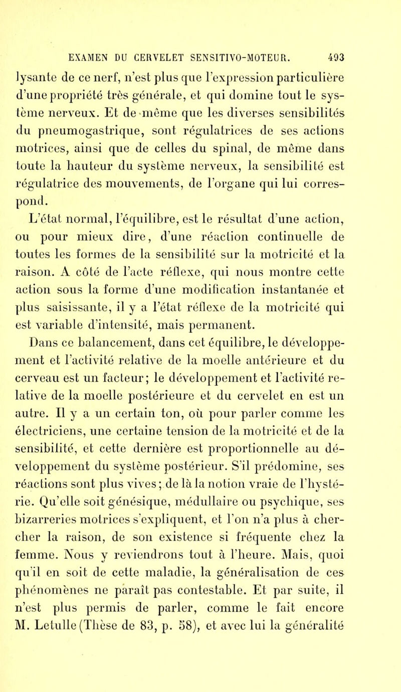 lysante de ce nerf, n’est plus que l’expression particulière d’une propriété très générale, et qui domine tout le sys- tème nerveux. Et de même que les diverses sensibilités du pneumogastrique, sont régulatrices de ses actions motrices, ainsi que de celles du spinal, de même dans toute la hauteur du système nerveux, la sensibilité est régulatrice des mouvements, de l’organe qui lui corres- pond. L’état normal, l’équilibre, est le résultat d’une action, ou pour mieux dire, d’une réaction continuelle de toutes les formes de la sensibilité sur la motricité et la raison. A côté de l’acte réflexe, qui nous montre cette action sous la forme d’une modification instantanée et plus saisissante, il y a l’état réflexe de la motricité qui est variable d’intensité, mais permanent. Dans ce balancement, dans cet équilibre, le développe- ment et l’activité relative de la moelle antérieure et du cerveau est un facteur; le développement et l’activité re- lative de la moelle postérieure et du cervelet en est un autre. Il y a un certain ton, où pour parler comme les électriciens, une certaine tension de la motricité et de la sensibilité, et cette dernière est proportionnelle au dé- veloppement du système postérieur. S’il prédomine, ses réactions sont plus vives ; de là la notion vraie de l’hysté- rie. Qu’elle soit génésique, médullaire ou psychique, ses bizarreries motrices s’expliquent, et l’on n’a plus à cher- cher la raison, de son existence si fréquente chez la femme. Nous y reviendrons tout à l’heure. Mais, quoi qu'il en soit de cette maladie, la généralisation de ces phénomènes ne paraît pas contestable. Et par suite, il n’est plus permis de parler, comme le fait encore M. Letulle (Thèse de 83, p. 58), et avec lui la généralité