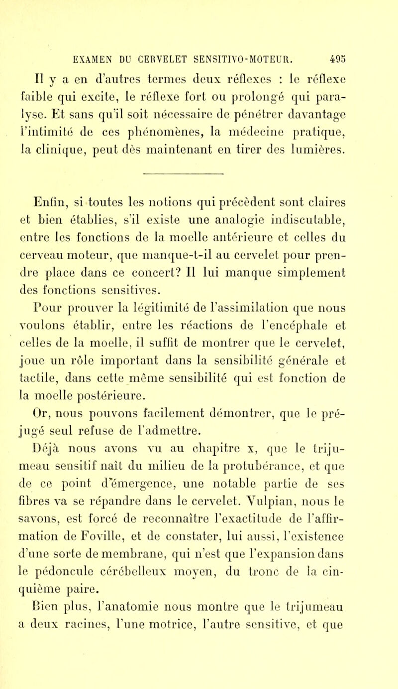 Il y a en d’autres termes deux réflexes : le réflexe faible qui excite, le réflexe fort ou prolongé qui para- lyse. Et sans qu'il soit nécessaire de pénétrer davantage l’intimité de ces phénomènes, la médecine pratique, la clinique, peut dès maintenant en tirer des lumières. Enfin, si toutes les notions qui précèdent sont claires et bien établies, s'il existe une analogie indiscutable, entre les fonctions de la moelle antérieure et celles du cerveau moteur, que manque-t-il au cervelet pour pren- dre place dans ce concert? Il lui manque simplement des fonctions sensitives. Pour prouver la légitimité de l’assimilation que nous voulons établir, entre les réactions de l’encéphale et celles de la moelle, il suftit de montrer que le cervelet, joue un rôle important dans la sensibilité générale et tactile, dans cette même sensibilité qui est fonction de la moelle postérieure. Or, nous pouvons facilement démontrer, que le pré- jugé seul refuse de l’admettre. Déjà nous avons vu au chapitre x, que le triju- meau sensitif naît du milieu de la protubérance, et que de ce point d’émergence, une notable partie de ses fibres va se répandre dans le cervelet. Vulpian, nous le savons, est forcé de reconnaître l’exactitude de l'affir- mation de Fovillc, et de constater, lui aussi, l’existence d’une sorte de membrane, qui n’est que l’expansion dans le pédoncule cérébelleux moyen, du tronc de la cin- quième paire. Bien plus, l’anatomie nous montre que le trijumeau a deux racines, l’une motrice, l’autre sensitive, et que