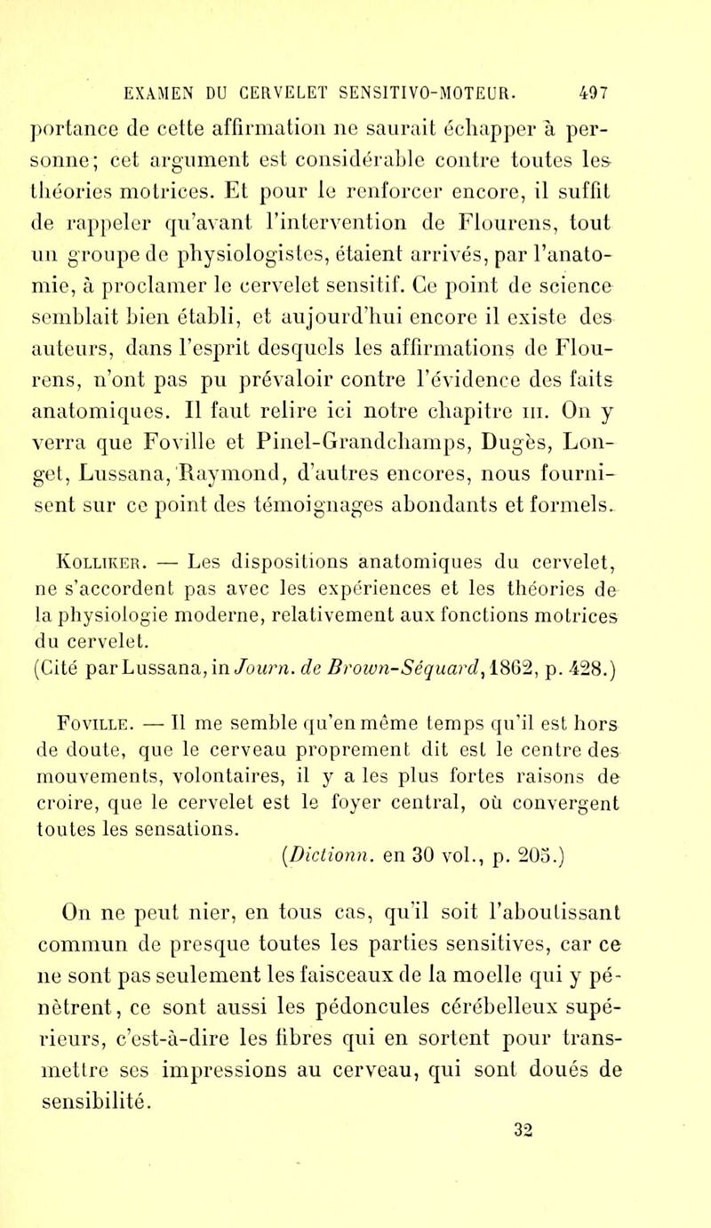 portance de cette affirmation ne saurait échapper à per- sonne; cet argument est considérable contre toutes les théories motrices. Et pour le renforcer encore, il suffit de rappeler qu’avant, l’intervention de Flourens, tout un groupe de physiologistes, étaient arrivés, par l’anato- mie, à proclamer le cervelet sensitif. Ce point de science semblait bien établi, et aujourd’hui encore il existe des auteurs, dans l’esprit desquels les affirmations de Flou- rens, n’ont pas pu prévaloir contre l’évidence des faits anatomiques. Il faut relire ici notre chapitre ni. On y verra que Foville et Pinel-Grandchamps, Dug'es, Lon- get, Lussana, Raymond, d’autres encores, nous fourni- sent sur ce point des témoignages abondants et formels. Kolliker. — Les dispositions anatomiques du cervelet, ne s’accordent pas avec les expériences et les théories de la physiologie moderne, relativement aux fonctions motrices du cervelet. (Cité par Lussana, in Journ. de Brown-Séquard, 1802, p. 428.) Foville. — Il me semble qu’en même temps qu’il est hors de doute, que le cerveau proprement dit est le centre des mouvements, volontaires, il y a les plus fortes raisons de croire, que le cervelet est le foyer central, où convergent toutes les sensations. (Dictionn. en 30 vol., p. 203.) On ne peut nier, en tous cas, qu’il soit l’aboutissant commun de presque toutes les parties sensitives, car ce ne sont pas seulement les faisceaux de la moelle qui y pé- nètrent, ce sont aussi les pédoncules cérébelleux supé- rieurs, c’est-à-dire les fibres qui en sortent pour trans- mettre ses impressions au cerveau, qui sont doués de sensibilité. 32