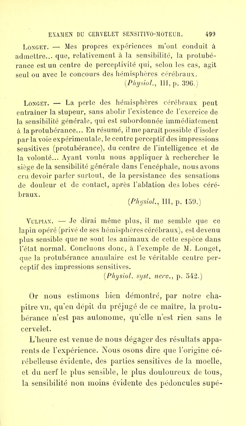 Longet. — Mes propres expériences m’ont conduit à admettre... que, relativement à la sensibilité, la protubé- rance est un centre de perceptivité qui, selon les cas, agit seul ou avec le concours des hémisphères cérébraux. (Physiol., 111, p. 306.) Longet. — La perte des hémisphères cérébraux peut entraîner la stupeur, sans abolir l'existence de l'exercice de la sensibilité générale, qui est subordonnée immédiatement à la protubérance... En résumé, il me parait possible d’isoler par la voie expérimentale, le centre perceptif des impressions sensitives (protubérance), du centre de l'intelligence et de la volonté... Ayant voulu nous appliquer à rechercher le siège delà sensibilité générale dans l'encéphale, nous avons cru devoir parler surtout, de la persistance des sensations de douleur et de contact, après l'ablation des lobes céré- braux. (Physiol., III, p. 159.) Vulpian. — Je dirai même plus, il me semble que ce lapin opéré (privé de ses hémisphères cérébraux), est devenu plus sensible que ne sont les animaux de cette espèce dans l’état normal. Concluons donc, à l’exemple de M. Longet, que la protubérance annulaire est le véritable centre per- ceptif des impressions sensitives. (Physiol. syst. nero., p. o4l2.) Or nous estimons bien démontré, par notre cha- pitre vii, qu’en dépit du préjugé de ce maître, la protu- bérance n’est pas autonome, quelle n’est rien sans le cervelet. L’heure est venue de nous dégager des résultats appa- rents de l’expérience. Nous osons dire que l’origine cé- rébelleuse évidente, des parties sensitives de la moelle, et du nerf le plus sensible, le plus douloureux de tous, la sensibilité non moins évidente des pédoncules supé-