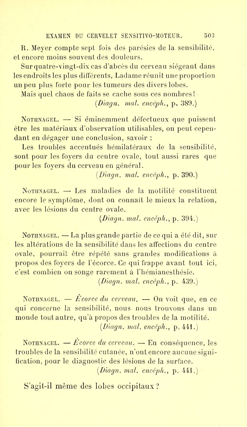 R. Meyer compte sept fois des parésies de la sensibilité, et encore moins souvent des douleurs. Sur quatre-vingt-dix cas d’abcès du cerveau siégeant dans les endroits les plus différents, Ladame réunit une proportion un peu plus forte pour les tumeurs des divers lobes. Mais quel chaos de faits se cache sous ces nombres! (.Diagn. mal. encéph., p. 389.) Nothnagel. — Si éminemment défectueux que puissent être les matériaux d’observation utilisables, on peut cepen- dant en dégager une conclusion, savoir : Les troubles accentués hémilatéraux de la sensibilité, sont pour les foyers du centre ovale, tout aussi rares que pour les foyers du cerveau en général. [Diagn. mal. encéph., p. 390.) Nothnagel. — Les maladies de la motilité constituent encore le symptôme, dont on connaît le mieux la relation, avec les lésions du centre ovale. [Diagn. mal. encéph., p. 394.) Nothnagel. — La plus grande partie de ce qui a été dit, sur les altérations de la sensibilité dans les affections du centre ovale, pourrait être répété sans grandes modifications à propos des foyers de l’écorce. Ce qui frappe avant tout ici, c'est combien on songe rarement à l’hémianesthésie. [Diagn. mal. encéph., p. 439.) Nothnagel. — Ecorce du cerveau. — On voit que, en ce qui concerne la sensibilité, nous nous trouvons dans un monde tout autre, qu’à propos des troubles de la motilité. [Diagn. mal. encéph., p.441.) Nothnacel. —Ecorce du cerveau. — En conséquence, les troubles de la sensibilité cutanée, n’ont encore aucune signi- fication, pour le diagnostic des lésions de la surface. [Diagn. mal. encéph., p. 441.) S’agit-il même des lobes occipitaux?