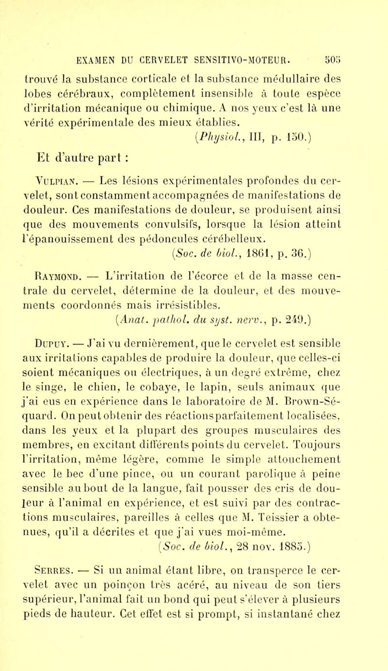 trouvé la substance corticale et la substance médullaire des lobes cérébraux, complètement insensible à toute espèce d’irritation mécanique ou chimique. A nos yeux c’est là une vérité expérimentale des mieux établies. (Physiol., III, p. 150.) Et d’autre part : Vulpian. — Les lésions expérimentales profondes du cer- velet, sont constamment accompagnées de manifestations de douleur. Ces manifestations de douleur, se produisent ainsi que des mouvements convulsifs, lorsque la lésion atteint l'épanouissement des pédoncules cérébelleux. [Soc. de biol., 1861, p. 36.) Raymond. — L’irritation de l’écorce et de la masse cen- trale du cervelet, détermine de la douleur, et des mouve- ments coordonnés mais irrésistibles. (Anat. patliol. du sijst. nerv., p. 249.) Dupuy. — J’ai vu dernièrement, que le cervelet est sensible aux irritations capables de produire la douleur, que celles-ci soient mécaniques ou électriques, à un degré extrême, chez le singe, le chien, le cobaye, le lapin, seuls animaux que j’ai eus en expérience dans le laboratoire de M. Brown-Sé- quard. On peut obtenir des réactionsparfailement localisées, dans les veux et la plupart des groupes musculaires des membres, en excitant différents points du cervelet. Toujours l’irritation, même légère, comme le simple attouchement avec le bec d’une pince, ou un courant parolique à peine sensible au bout de la langue, fait pousser des cris de dou- leur à l’animal en expérience, et est suivi par des contrac- tions musculaires, pareilles à celles que M. Teissier a obte- nues, qu’il a décrites et que j’ai vues moi-même. (Soc. de biol., 28 nov. 1885.) Serres. — Si un animal étant libre, on transperce le cer- velet avec un poinçon très acéré, au niveau de son tiers supérieur, l’animal fait un bond qui peut s’élever à plusieurs pieds de hauteur. Cet effet est si prompt, si instantané chez