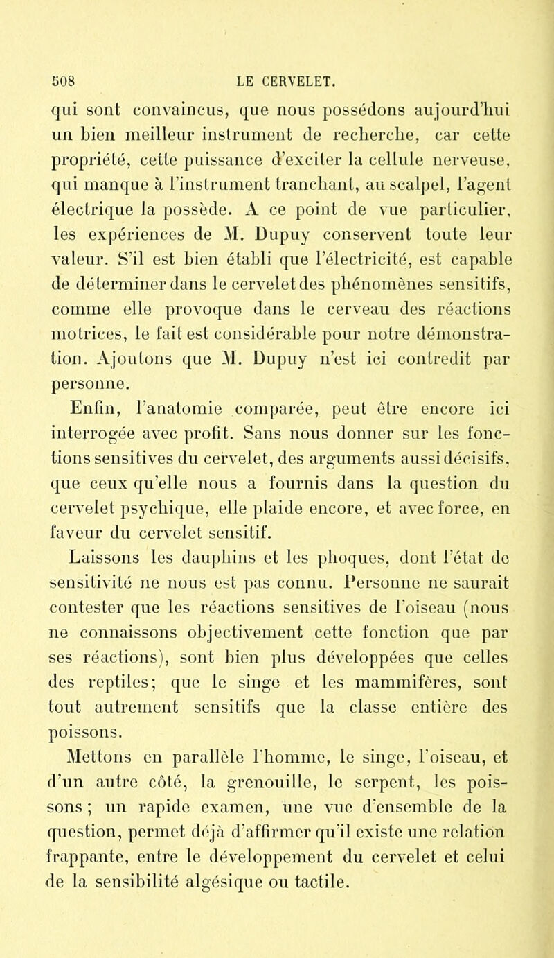 qui sont convaincus, que nous possédons aujourd’hui un bien meilleur instrument de recherche, car cette propriété, cette puissance d’exciter la cellule nerveuse, qui manque à l’instrument tranchant, au scalpel, l’agent électrique la possède. A ce point de vue particulier, les expériences de M. Dupuy conservent toute leur valeur. S’il est bien établi que l’électricité, est capable de déterminer dans le cerveletdes phénomènes sensitifs, comme elle provoque dans le cerveau des réactions motrices, le fait est considérable pour notre démonstra- tion. Ajoutons que M. Dupuy n’est ici contredit par personne. Enfin, l’anatomie comparée, peut être encore ici interrogée avec profit. Sans nous donner sur les fonc- tions sensitives du cervelet, des arguments aussi décisifs, que ceux qu’elle nous a fournis dans la question du cervelet psychique, elle plaide encore, et avec force, en faveur du cervelet sensitif. Laissons les dauphins et les phoques, dont l’état de sensitivité ne nous est pas connu. Personne ne saurait contester que les réactions sensitives de l’oiseau (nous ne connaissons objectivement cette fonction que par ses réactions), sont bien plus développées que celles des reptiles; que le singe et les mammifères, sont tout autrement sensitifs que la classe entière des poissons. Mettons en parallèle l'homme, le singe, l’oiseau, et d’un autre côté, la grenouille, le serpent, les pois- sons ; un rapide examen, une vue d’ensemble de la question, permet déjà d’affirmer qu'il existe une relation frappante, entre le développement du cervelet et celui de la sensibilité algésique ou tactile.