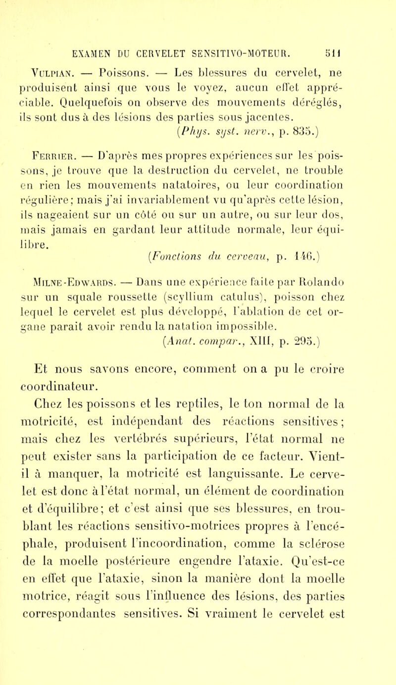 Vulpian. — Poissons. — Les blessures du cervelet, ne produisent ainsi que vous le voyez, aucun efl'et appré- ciable. Quelquefois on observe des mouvements déréglés, ils sont dus à des lésions des parties sous jacentes. (Phys. syst. nerv., p. 835.) Ferrier. — D’après mes propres expériences sur les pois- sons, je trouve que la destruction du cervelet, ne trouble en rien les mouvements natatoires, ou leur coordination régulière; mais j’ai invariablement vu qu’après cette lésion, ils nageaient sur un côté ou sur un autre, ou sur leur dos, mais jamais en gardant leur attitude normale, leur équi- libre. (Fonctions du cerveau, p. 146.) Milne-Edwards. — Dans une expérience faite par Rolando sur un squale roussette (scyllium catulus), poisson chez lequel le cervelet est plus développé, l'ablation de cet or- gane parait avoir rendu la natation impossible. (Anal, compar., XIII, p. 295.) Et nous savons encore, comment on a pu le croire coordinateur. Chez les poissons et les reptiles, le ton normal de la motricité, est indépendant des réactions sensitives ; mais chez les vertébrés supérieurs, l'état normal ne peut exister sans la participation de ce facteur. Vient- il à manquer, la motricité est languissante. Le cerve- let est donc à l’état normal, un élément de coordination et déquilibré; et c’est ainsi que ses blessures, en trou- blant les réactions sensitivo-motrices propres à l'encé- phale, produisent l'incoordination, comme la sclérose de la moelle postérieure engendre l’ataxie. Qu’est-ce en effet que l'ataxie, sinon la manière dont la moelle motrice, réagit sous l’influence des lésions, des parties correspondantes sensitives. Si vraiment le cervelet est