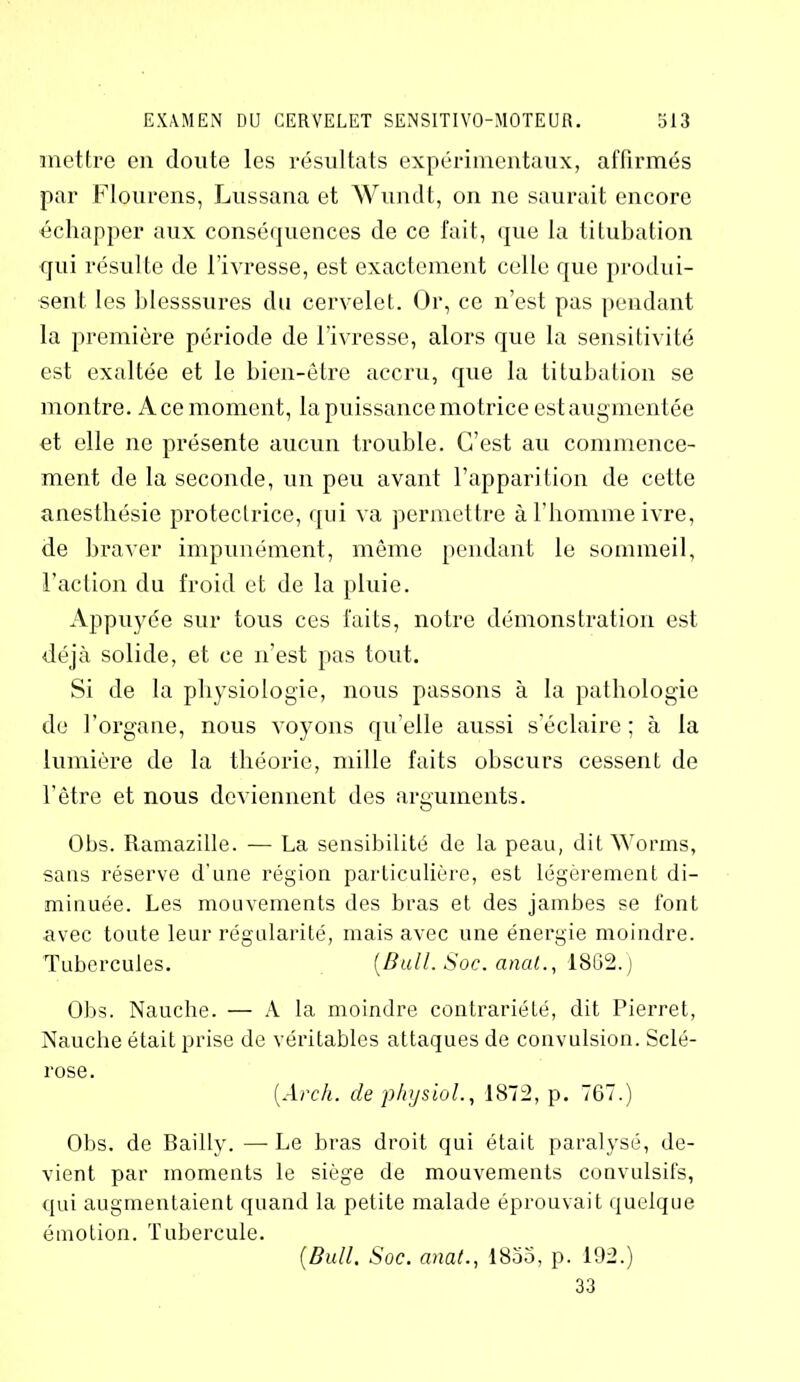 mettre en doute les résultats expérimentaux, affirmés par Flourens, Lussana et Wundt, on ne saurait encore échapper aux conséquences de ce fait, que la titubation qui résulte de l’ivresse, est exactement celle que produi- sent les blesssures du cervelet. Or, ce n’est pas pendant la première période de l’ivresse, alors que la sensitivité est exaltée et le bien-être accru, que la titubation se montre. Ace moment, la puissance motrice est augmentée et elle ne présente aucun trouble. C’est au commence- ment de la seconde, un peu avant l’apparition de cette anesthésie protectrice, qui va permettre à l’homme ivre, de braver impunément, même pendant le sommeil, l’action du froid et de la pluie. Appuyée sur tous ces faits, notre démonstration est déjà solide, et ce n’est pas tout. Si de la physiologie, nous passons à la pathologie de l’organe, nous voyons qu’elle aussi s’éclaire ; à la lumière de la théorie, mille faits obscurs cessent de l’être et nous deviennent des arguments. Obs. Ramazille. — La sensibilité de la peau, dit Worms, sans réserve d’une région particulière, est légèrement di- minuée. Les mouvements des bras et des jambes se font avec toute leur régularité, mais avec une énergie moindre. Tubercules. (Bull. Soc. anal., 1862.) Obs. Nauche. — A la moindre contrariété, dit Pierret, Nauche était prise de véritables attaques de convulsion. Sclé- rose. (Arch. de physiol., 1872, p. 767.) Obs. de Bailly. —Le bras droit qui était paralysé, de- vient par moments le siège de mouvements convulsifs, qui augmentaient quand la petite malade éprouvait quelque émotion. Tubercule. (Bull, Soc. anat., 1855, p. 192.) 33