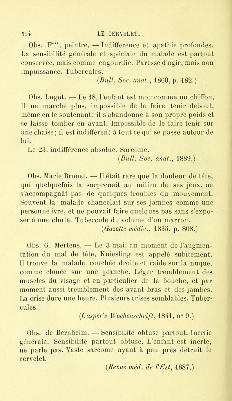 Obs. F***, peintre. — Indifférence et apathie profondes. La sensibilité générale et spéciale du malade est partout conservée, mais comme engourdie. Paresse d'agir, mais non impuissance. Tubercules. [Bull. Soc. anat., 1860, p. 182.) Obs. Lugot. — Le 18, l’enfant est mou comme un chiffon, il ne marche plus, impossible de le faire tenir debout, même en le soutenant; il s’abandonne à son propre poids et se laisse tomber en avant. Impossible de le faire tenir sur une chaise ; il est indifférent à tout ce qui se passe autour de lui. Le 23, indifférence absolue. Sarcome. [Bull. Soc. ancit., 1889.) Obs. Marie Brouet. — Il était rare que la douleur de tête, qui quelquefois la surprenait au milieu de ses jeux, ne s’accompagnât pas de quelques troubles du mouvement. Souvent la malade chancelait sur ses jambes comme une personne ivre, et ne pouvait faire quelques pas sans s’expo- ser à une chute. Tubercule du volume d’un marron. [Gazette médic., 1833, p. 808.) Obs. G. Mertens. — Le 3 mai, au moment de l’augmen- tation du mal de tête, Kniesling est appelé subitement. Il trouve la malade couchée droite et raide sur la nuque, comme clouée sur une planche. Léger tremblement des muscles du visage et en particulier de la bouche, et par moment aussi tremblement des avant-bras et des jambes. La crise dure une heure. Plusieurs crises semblables. Tuber- cules. [Caspers Wochenschrift, 1811, n° 9.) Obs. de Bernheim. — Sensibilité obtuse partout. Inertie générale. Sensibilité partout obtuse. L’enfant est inerte, ne parle pas. Vaste sarcome ayant à peu près détruit le cervelet. [Revue méd. de l'Est, 1887.)