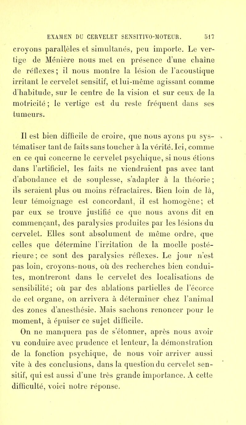 croyons parallèles et simultanés, peu importe. Le ver- tige de Ménière nous met en présence d'une chaîne de réflexes; il nous montre la lésion de l’acoustique irritant le cervelet sensitif, et lui-même agissant comme d’habitude, sur le centre de la vision et sur ceux de la motricité ; le vertige est du reste fréquent dans ses tumeurs. Il est bien difficile de croire, que nous ayons pu sys- tématiser tant de faits sans toucher à la vérité. Ici, comme en ce qui concerne le cervelet psychique, si nous étions dans l’artificiel, les faits ne viendraient pas avec tant d’abondance et de souplesse, s’adapter à la théorie ; ils seraient plus ou moins réfractaires. Bien loin de là, leur témoignage est concordant, il est homogène; et par eux se trouve justifié ce que nous avons dit en commençant, des paralysies produites par les lésions du cervelet. Elles sont absolument de même ordre, que celles que détermine l’irritation de la moelle posté- rieure ; ce sont des paralysies réflexes. Le jour n’est pas loin, croyons-nous, où des recherches bien condui- tes, montreront dans le cervelet des localisations de sensibilité; où par des ablations partielles de l’écorce de cet organe, on arrivera à déterminer chez l’animal des zones d’anesthésie. Mais sachons renoncer pour le moment, à épuiser ce sujet difficile. On ne manquera pas de s’étonner, après nous avoir vu conduire avec prudence et lenteur, la démonstration de la fonction psychique, de nous voir arriver aussi vite à des conclusions, dans la question du cervelet sen- sitif, qui est aussi d’une très grande importance. A cette difficulté, voici notre réponse.