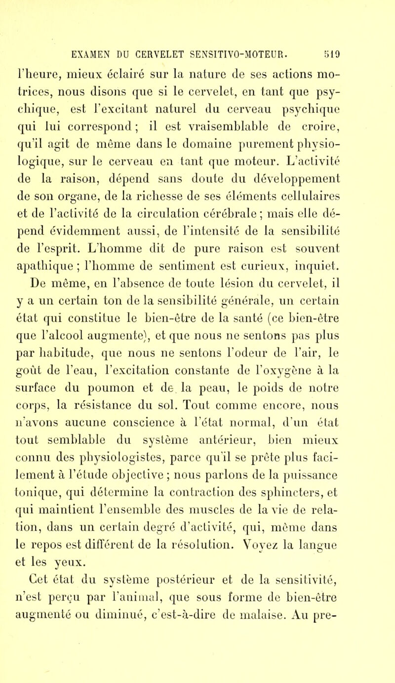 l’heure, mieux éclairé sur la nature (le ses actions mo- trices, nous disons que si le cervelet, en tant que psy- chique, est l’excitant naturel du cerveau psychique qui lui correspond ; il est vraisemblable de croire, qu’il agit de môme dans le domaine purement physio- logique, sur le cerveau en tant que moteur. L’activité de la raison, dépend sans doute du développement de son organe, de la richesse de ses éléments cellulaires et de l’activité do la circulation cérébrale; mais elle dé- pend évidemment aussi, de l’intensité de la sensibilité de l’esprit. L’homme dit de pure raison est souvent apathique ; l’homme de sentiment est curieux, inquiet. De même, en l’absence de toute lésion du cervelet, il y a un certain ton de la sensibilité générale, un certain état qui constitue le bien-être de la santé (ce bien-être que l’alcool augmente), et que nous ne sentons pas plus par habitude, que nous ne sentons l’odeur de l’air, le goût de l'eau, l’excitation constante de l’oxygène à la surface du poumon et de la peau, le poids de notre corps, la résistance du sol. Tout comme encore, nous n’avons aucune conscience à l’état normal, d’un état tout semblable du système antérieur, bien mieux connu des physiologistes, parce qu’il se prête plus faci- lement à l’étude objective ; nous parlons de la puissance tonique, qui détermine la contraction des sphincters, et qui maintient l’ensemble des muscles de la vie de rela- tion, dans un certain degré d’activité, qui, même dans le repos est différent de la résolution. Voyez la langue et les yeux. Cet état du système postérieur et de la sensitivité, n’est perçu par l'animal, que sous forme de bien-être augmenté ou diminué, c’est-à-dire de malaise. Au pre-