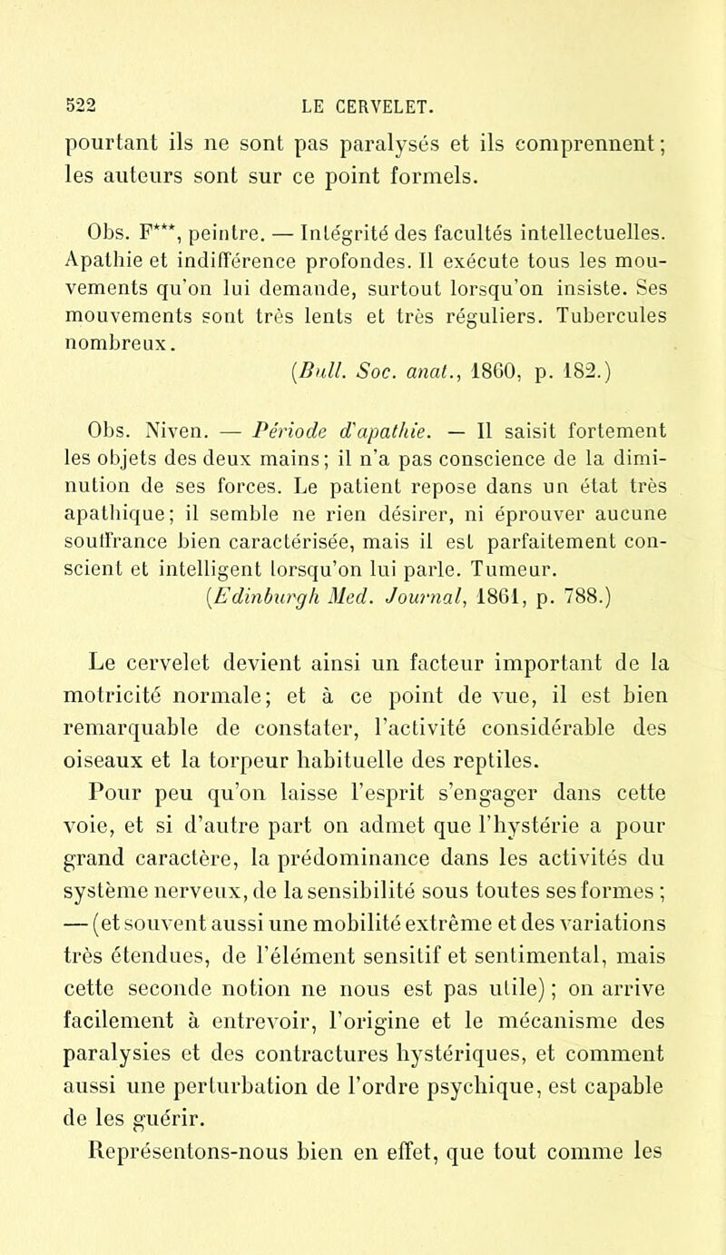 pourtant ils ne sont pas paralysés et ils comprennent; les auteurs sont sur ce point formels. Obs. F***, peintre. — Intégrité des facultés intellectuelles. Apathie et indifférence profondes. Il exécute tous les mou- vements qu’on lui demande, surtout lorsqu’on insiste. Ses mouvements sont très lents et très réguliers. Tubercules nombreux. {Bull. Soc. anat., 1860, p. 182.) Obs. Niven. — Période d'apathie. — 11 saisit fortement les objets des deux mains; il n’a pas conscience de la dimi- nution de ses forces. Le patient repose dans un état très apathique; il semble ne rien désirer, ni éprouver aucune soutfrance bien caractérisée, mais il esL parfaitement con- scient et intelligent lorsqu’on lui parle. Tumeur. {Edinburgh Med. Journal, 1861, p. 788.) Le cervelet devient ainsi un facteur important de la motricité normale; et à ce point de vue, il est bien remarquable de constater, l’activité considérable des oiseaux et la torpeur habituelle des reptiles. Pour peu qu’on laisse l’esprit s’engager dans cette voie, et si d’autre part on admet que l’hystérie a pour grand caractère, la prédominance dans les activités du système nerveux, de la sensibilité sous toutes ses formes ; — (et souvent aussi une mobilité extrême et des variations très étendues, de l’élément sensitif et sentimental, mais cette seconde notion ne nous est pas utile) ; on arrive facilement à entrevoir, l’origine et le mécanisme des paralysies et des contractures hystériques, et comment aussi une perturbation de l’ordre psychique, est capable de les guérir. Représentons-nous bien en effet, que tout comme les