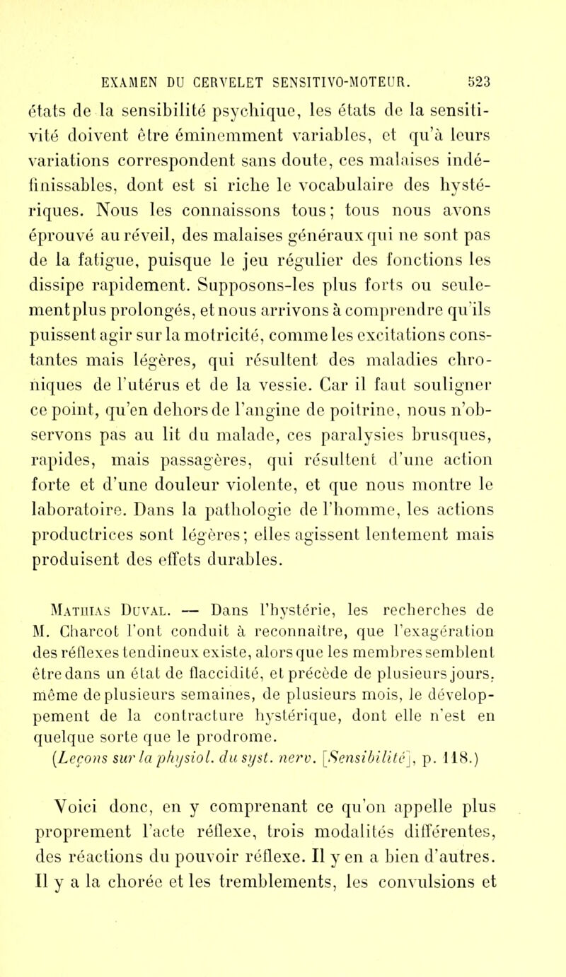 états de la sensibilité psychique, les états de la sensiti- vité doivent être éminemment variables, et qu’à leurs variations correspondent sans doute, ces malaises indé- finissables, dont est si riche le vocabulaire des hysté- riques. Nous les connaissons tous ; tous nous avons éprouvé au réveil, des malaises généraux qui ne sont pas de la fatigue, puisque le jeu régulier des fonctions les dissipe rapidement. Supposons-les plus forts ou seule- ment plus prolongés, et nous arrivons à comprendre qu'ils puissent agir sur la motricité, comme les excitations cons- tantes mais légères, qui résultent des maladies chro- niques de l’utérus et de la vessie. Car il faut souligner ce point, qu’en dehors de l’angine de poitrine, nous n’ob- servons pas au lit du malade, ces paralysies brusques, rapides, mais passagères, qui résultent d’une action forte et d’une douleur violente, et que nous montre le laboratoire. Dans la pathologie de l’homme, les actions productrices sont légères; elles agissent lentement mais produisent des effets durables. Matliias Duval. — Dans l’hystérie, les recherches de M. Charcot l’ont conduit à reconnaître, que l’exagération des rétlexes tendineux existe, alors que les membres semblent être dans un état de flaccidité, et précède de plusieurs jours, même de plusieurs semaines, de plusieurs mois, le dévelop- pement de la contracture hystérique, dont elle n’est en quelque sorte que le prodrome. [Leçons sur la physiol. dusyst. nerv. [Sensibilité], p. 118.) Voici donc, en y comprenant ce qu’on appelle plus proprement l'acte réllexe, trois modalités différentes, des réactions du pouvoir réflexe. Il yen a bien d’autres. Il y a la chorée et les tremblements, les convulsions et