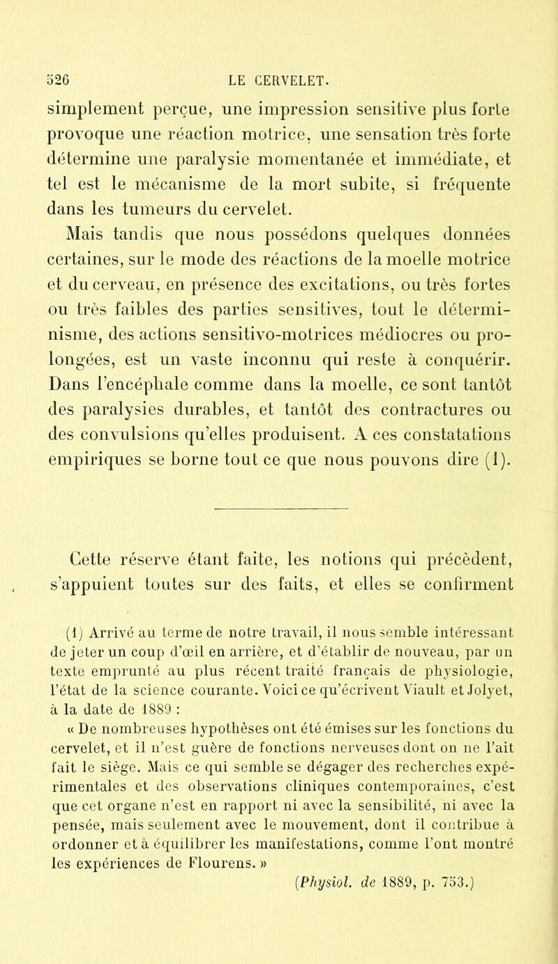 simplement perçue, une impression sensitive plus forte provoque une réaction motrice, une sensation très forte détermine une paralysie momentanée et immédiate, et tel est le mécanisme de la mort subite, si fréquente dans les tumeurs du cervelet. Mais tandis que nous possédons quelques données certaines, sur le mode des réactions de la moelle motrice et du cerveau, en présence des excitations, ou très fortes ou très faibles des parties sensitives, tout le détermi- nisme, des actions sensitivo-motrices médiocres ou pro- longées, est un vaste inconnu qui reste à conquérir. Dans l’encéphale comme dans la moelle, ce sont tantôt des paralysies durables, et tantôt des contractures ou des convulsions qu'elles produisent. A ces constatations empiriques se borne tout ce que nous pouvons dire (1). Cette réserve étant faite, les notions qui précèdent, s’appuient toutes sur des faits, et elles se confirment (1) Arrivé au terme de notre travail, il nous semble intéressant de jeter un coup d’œil en arrière, et d'établir de nouveau, par un texte emprunté au plus récent traité français de physiologie, l’état de la science courante. Voici ce qu’écrivent Viault etJolyet, à la date de 1889 : « De nombreuses hypothèses ont été émises sur les fonctions du cervelet, et il n’est guère de fonctions nerveuses dont on ne l’ait fait le siège. Mais ce qui semble se dégager des recherches expé- rimentales et des observations cliniques contemporaines, c’est que cet organe n’est en rapport ni avec la sensibilité, ni avec la pensée, mais seulement avec le mouvement, dont il contribue à ordonner et à équilibrer les manifestations, comme l’ont montré les expériences de Flourens. » (Physiol. de 18S9, p. 753.)