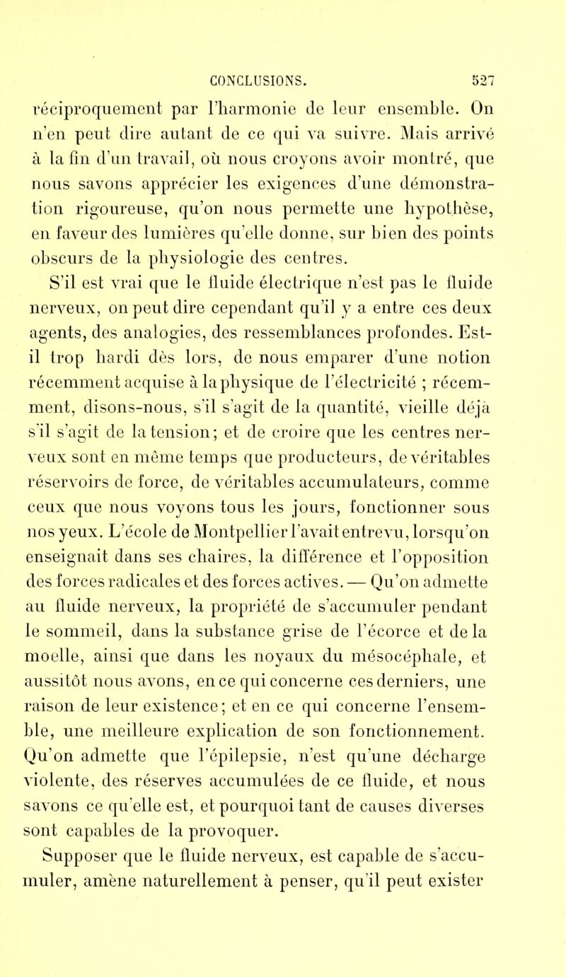 réciproquement par l’harmonie de leur ensemble. On n’en peut dire autant de ce qui va suivre. Mais arrivé à la fin d’un travail, où nous croyons avoir montré, que nous savons apprécier les exigences d’une démonstra- tion rigoureuse, qu’on nous permette une hypothèse, en faveur des lumières qu’elle donne, sur bien des points obscurs de la physiologie des centres. S’il est vrai que le fluide électrique n’est pas le fluide nerveux, on peut dire cependant qu’il y a entre ces deux agents, des analogies, des ressemblances profondes. Est- il trop hardi dès lors, de nous emparer d’une notion récemment acquise à la physique de l’électricité ; récem- ment, disons-nous, s'il s’agit de la quantité, vieille déjà s'il s’agit de la tension; et de croire que les centres ner- veux sont en même temps que producteurs, de véritables réservoirs de force, de véritables accumulateurs, comme ceux que nous voyons tous les jours, fonctionner sous nos yeux. L’école de Montpellier l’avait entrevu, lorsqu’on enseignait dans ses chaires, la différence et l’opposition des forces radicales et des forces actives. — Qu’on admette au fluide nerveux, la propriété de s’accumuler pendant le sommeil, dans la substance grise de l’écorce et de la moelle, ainsi que dans les noyaux du mésocéphale, et aussitôt nous avons, en ce qui concerne ces derniers, une raison de leur existence ; et en ce qui concerne l’ensem- ble, une meilleure explication de son fonctionnement. Qu’on admette que l’épilepsie, n’est qu’une décharge violente, des réserves accumulées de ce fluide, et nous savons ce qu’elle est, et pourquoi tant de causes diverses sont capables de la provoquer. Supposer que le fluide nerveux, est capable de s’accu- muler, amène naturellement à penser, qu'il peut exister