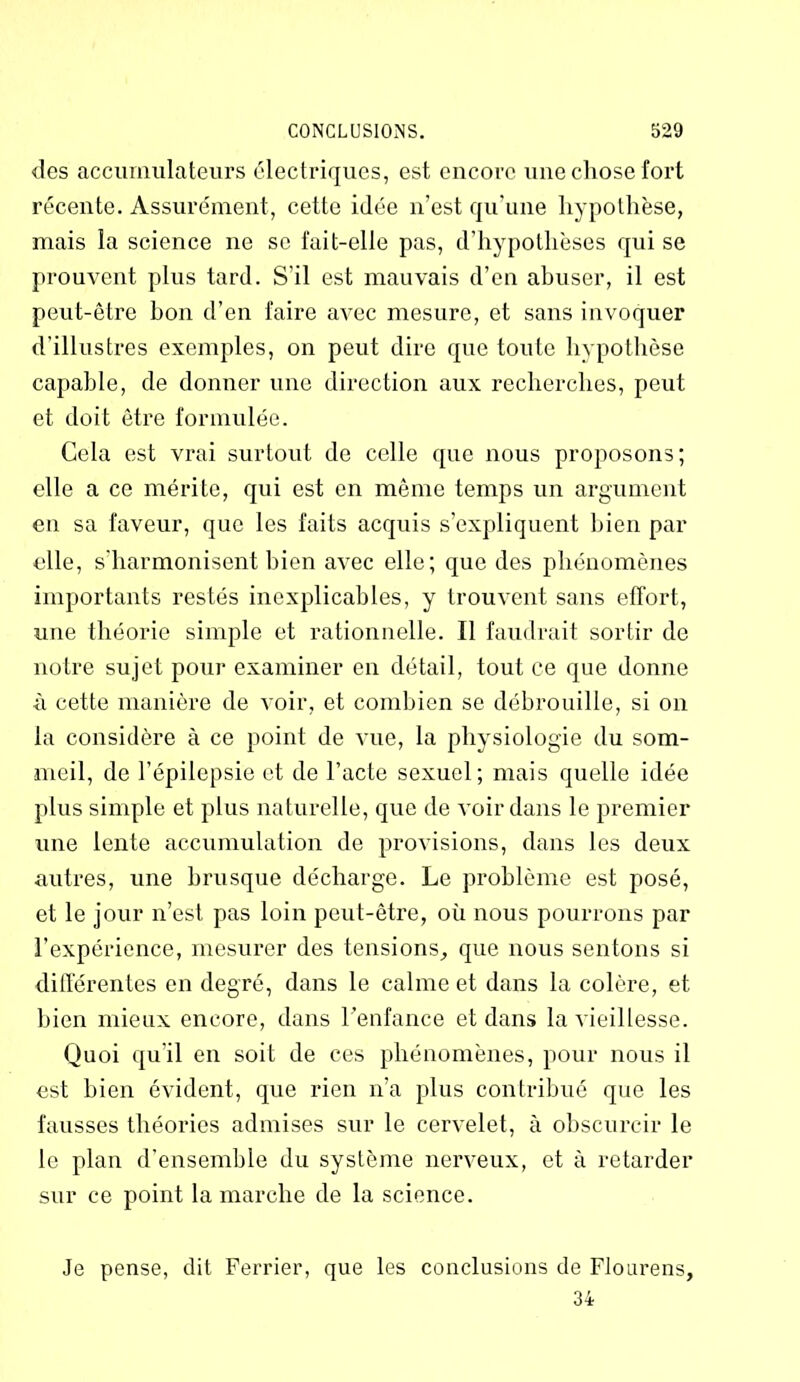 des accumulateurs électriques, est encore une chose fort récente. Assurément, cette idée n’est qu'une hypothèse, mais la science ne se fait-elle pas, d’hypothèses qui se prouvent plus tard. S’il est mauvais d’en abuser, il est peut-être bon d’en faire avec mesure, et sans invoquer d’illustres exemples, on peut dire que toute hypothèse capable, de donner une direction aux recherches, peut et doit être formulée. Cela est vrai surtout de celle que nous proposons; elle a ce mérite, qui est en même temps un argument en sa faveur, que les faits acquis s’expliquent bien par elle, s’harmonisent bien avec elle; que des phénomènes importants restés inexplicables, y trouvent sans effort, une théorie simple et rationnelle. 11 faudrait sortir de notre sujet pour examiner en détail, tout ce que donne à cette manière de voir, et combien se débrouille, si on la considère à ce point de vue, la physiologie du som- meil, de l’épilepsie et de l’acte sexuel; mais quelle idée plus simple et plus naturelle, que de voir dans le premier une lente accumulation de provisions, dans les deux autres, une brusque décharge. Le problème est posé, et le jour n’est pas loin peut-être, où nous pourrons par l’expérience, mesurer des tensions, que nous sentons si différentes en degré, dans le calme et dans la colère, et bien mieux encore, dans l’enfance et dans la vieillesse. Quoi qu'il en soit de ces phénomènes, pour nous il est bien évident, que rien n’a plus contribué que les fausses théories admises sur le cervelet, à obscurcir le le plan d’ensemble du système nerveux, et à retarder sur ce point la marche de la science. Je pense, dit Ferrier, que les conclusions de Flourens, 34