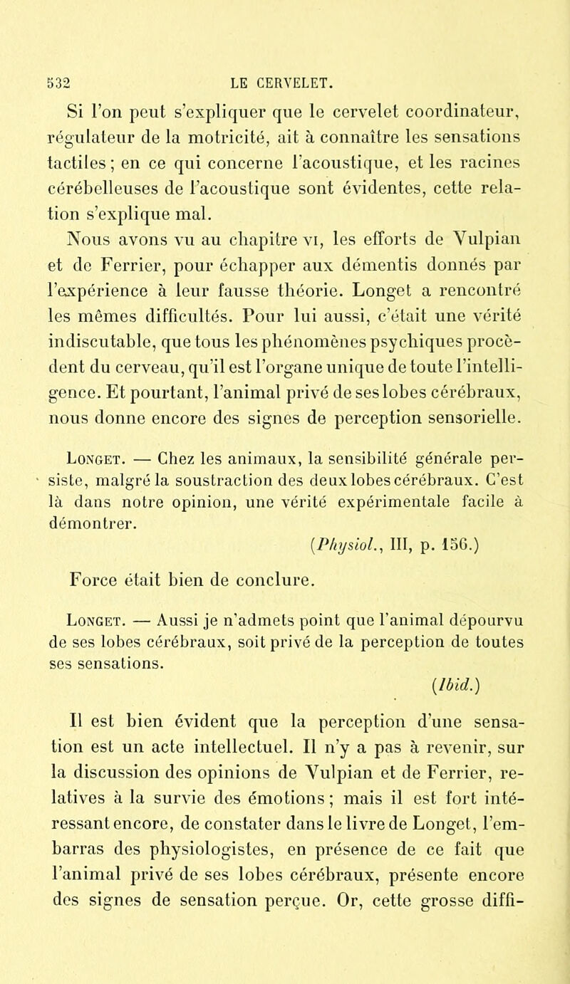 Si l’on peut s’expliquer que le cervelet coordinateur, régulateur de la motricité, ait à connaître les sensations tactiles; en ce qui concerne l’acoustique, et les racines cérébelleuses de l’acoustique sont évidentes, cette rela- tion s’explique mal. Nous avons vu au chapitre vi, les efforts de Vulpian et de Ferrier, pour échapper aux démentis donnés par l’axpérience à leur fausse théorie. Longet a rencontré les mêmes difficultés. Pour lui aussi, c’était une vérité indiscutable, que tous les phénomènes psychiques procè- dent du cerveau, qu’il est l’organe unique de toute l’intelli- gence. Et pourtant, l’animal privé deseslobes cérébraux, nous donne encore des signes de perception sensorielle. Longet. — Chez les animaux, la sensibilité générale per- siste, malgré la soustraction des deux lobes cérébraux. C’est là dans notre opinion, une vérité expérimentale facile à démontrer. (.Physiol., III, p. 156.) Force était bien de conclure. Longet. — Aussi je n’admets point que l’animal dépourvu de ses lobes cérébraux, soit privé de la perception de toutes ses sensations. {Ibid.) Il est bien évident que la perception d'une sensa- tion est un acte intellectuel. Il n’y a pas à revenir, sur la discussion des opinions de Yulpian et de Ferrier, re- latives à la survie des émotions ; mais il est fort inté- ressant encore, de constater dans le livre de Longet, l’em- barras des physiologistes, en présence de ce fait que l’animal privé de ses lobes cérébraux, présente encore des signes de sensation perçue. Or, cette grosso diffi-