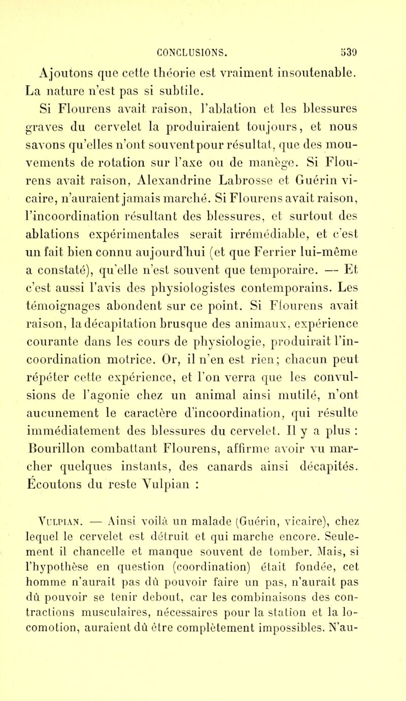 Ajoutons que cette théorie est vraiment insoutenable. La nature n’est pas si subtile. Si Flourens avait, raison, l’ablation et les blessures graves (lu cervelet la produiraient toujours, et nous savons qu’elles n’ont souvent pour résultat, que des mou- vements de rotation sur l’axe ou de manège. Si Flou- rens avait raison, Alexandrine Labrosse et Guérin vi- caire, n’auraient jamais marché. Si Flourens avait raison, l’incoordination résultant des blessures, et surtout des ablations expérimentales serait irrémédiable, et c’est un fait bien connu aujourd’hui (et que Ferrier lui-même a constaté), qu'elle n’est souvent que temporaire. — Et c’est aussi l’avis des physiologistes contemporains. Les témoignages abondent sur ce point. Si Flourens avait raison, la décapitation brusque des animaux, expérience courante dans les cours de physiologie, produirait l’in- coordination motrice. Or, il n’en est rien; chacun peut répéter cette expérience, et l’on verra que les convul- sions de l’agonie chez un animal ainsi mutilé, n’ont aucunement le caractère d’incoordination, qui résulte immédiatement des blessures du cervelet. Il y a plus : Bourillon combattant Flourens, affirme avoir vu mar- cher quelques instants, des canards ainsi décapités. Ecoutons du reste Vulpian : Vulpian. — Ainsi voilà un malade (Guérin, vicaire), chez lequel le cervelet est détruit et qui marche encore. Seule- ment il chancelle et manque souvent de tomber. Mais, si l’hypothèse en question (coordination) était fondée, cet homme n’aurait pas dû pouvoir faire un pas, n’aurait pas dû pouvoir se tenir debout, car les combinaisons des con- tractions musculaires, nécessaires pour la station et la lo- comotion, auraient dû être complètement impossibles. N’au-