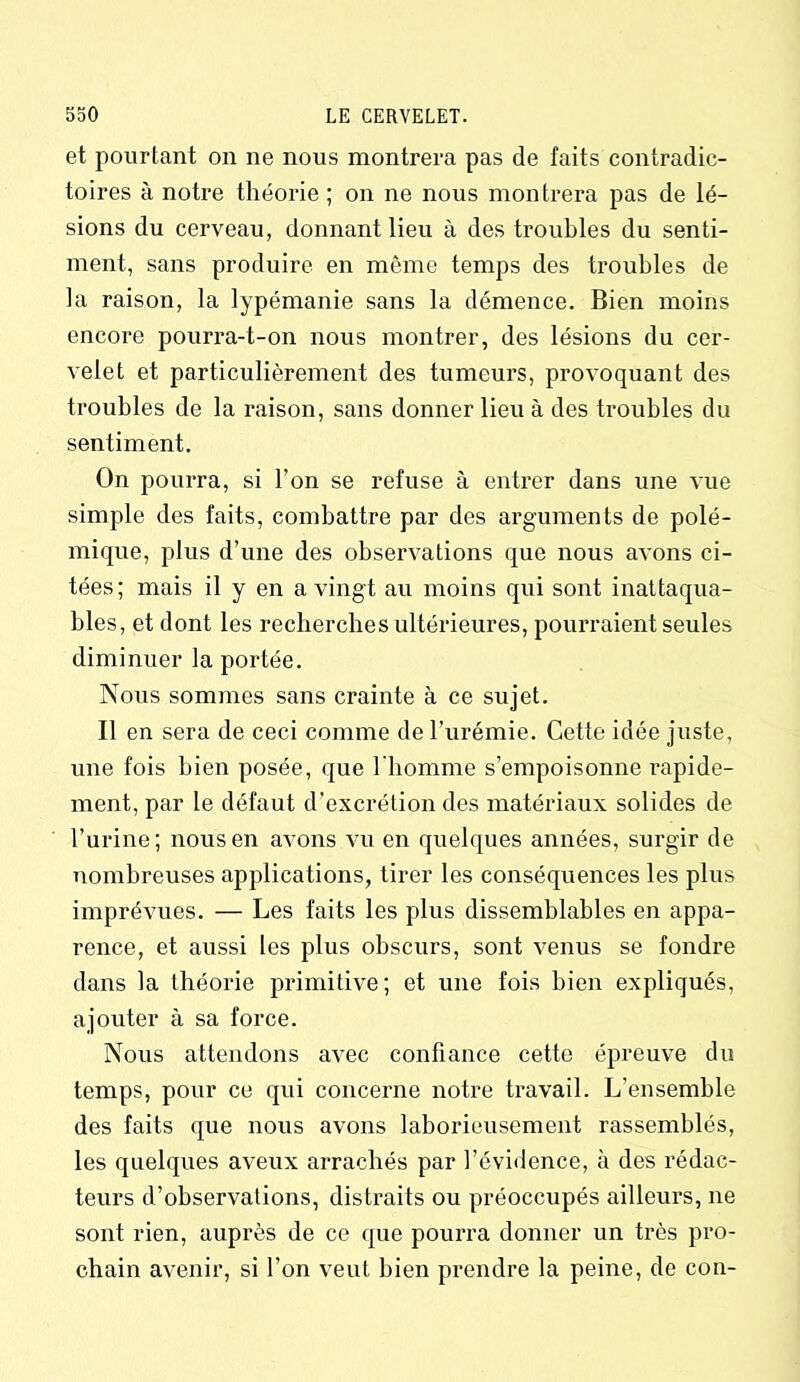 et pourtant on ne nous montrera pas de faits contradic- toires à notre théorie; on ne nous montrera pas de lé- sions du cerveau, donnant lieu à des troubles du senti- ment, sans produire en même temps des troubles de la raison, la lypémanie sans la démence. Bien moins encore pourra-t-on nous montrer, des lésions du cer- velet et particulièrement des tumeurs, provoquant des troubles de la raison, sans donner lieu à des troubles du sentiment. On pourra, si l’on se refuse à entrer dans une vue simple des faits, combattre par des arguments de polé- mique, plus d’une des observations que nous avons ci- tées; mais il y en a vingt au moins qui sont inattaqua- bles, et dont les recherches ultérieures, pourraient seules diminuer la portée. Nous sommes sans crainte à ce sujet. Il en sera de ceci comme de l’urémie. Cette idée juste, une fois bien posée, que l'homme s’empoisonne rapide- ment, par le défaut d’excrétion des matériaux solides de l’urine; nous en avons vu en quelques années, surgir de nombreuses applications, tirer les conséquences les plus imprévues. — Les faits les plus dissemblables en appa- rence, et aussi les plus obscurs, sont venus se fondre dans la théorie primitive; et une fois bien expliqués, ajouter à sa force. Nous attendons avec confiance cette épreuve du temps, pour ce qui concerne notre travail. L’ensemble des faits que nous avons laborieusement rassemblés, les quelques aveux arrachés par l’évidence, à des rédac- teurs d’observations, distraits ou préoccupés ailleurs, ne sont rien, auprès de ce que pourra donner un très pro- chain avenir, si l’on veut bien prendre la peine, de con-