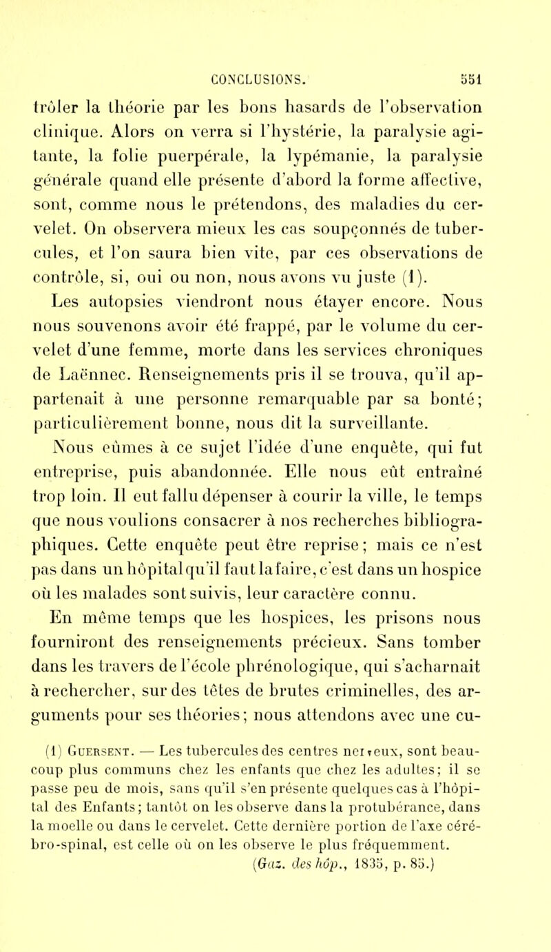 trôler la théorie par les bons hasards de l’observation clinique. Alors on verra si l’hystérie, la paralysie agi- tante, la folie puerpérale, la lypémanie, la paralysie générale quand elle présente d’abord la forme affective, sont, comme nous le prétendons, des maladies du cer- velet. On observera mieux les cas soupçonnés de tuber- cules, et l’on saura bien vite, par ces observations de contrôle, si, oui ou non, nous avons vu juste (I). Les autopsies viendront nous étayer encore. Nous nous souvenons avoir été frappé, par le volume du cer- velet d’une femme, morte dans les services chroniques de Laënnec. Renseignements pris il se trouva, qu’il ap- partenait à une personne remarquable par sa bonté; particulièrement bonne, nous dit la surveillante. Nous eûmes à ce sujet l’idée d’une enquête, qui fut entreprise, puis abandonnée. Elle nous eût entraîné trop loin. 11 eut fallu dépenser à courir la ville, le temps que nous voulions consacrer à nos recherches bibliogra- phiques. Cette enquête peut être reprise; mais ce n’est pas dans un hôpital qu'il faut la faire, c’est dans un hospice où les malades sontsuivis, leur caractère connu. En même temps que les hospices, les prisons nous fourniront des renseignements précieux. Sans tomber dans les travers de l’école phrénologique, qui s’acharnait à rechercher, sur des têtes de brutes criminelles, des ar- guments pour ses théories; nous attendons avec une cu- (1) Guersent. — Les tubercules des centres nciteux, sont beau- coup plus communs chez les enfants que chez les adultes; il se passe peu de mois, sans qu’il s’en présente quelques cas à l’hôpi- tal des Enfants; tantôt on les observe dans la protubérance, dans la moelle ou dans le cervelet. Cette dernière portion de l’axe céré- bro-spinal, est celle où on les observe le plus fréquemment. (Gaz. deshôp., 1835, p. 85.)