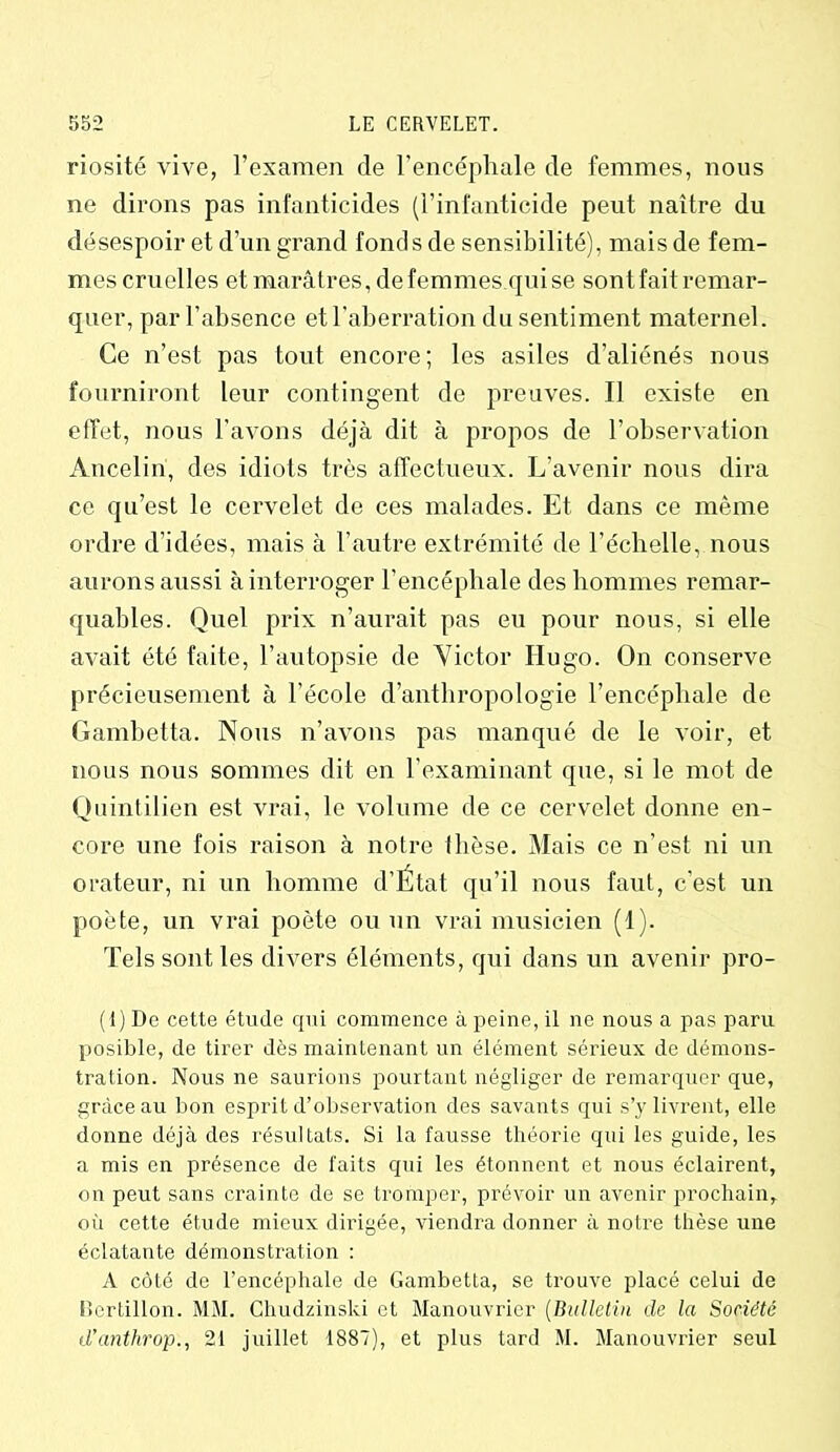 riosité vive, l’examen de l’encéphale de femmes, nous ne dirons pas infanticides (l’infanticide peut naître du désespoir et d’un grand fonds de sensibilité), mais de fem- mes cruelles et marâtres, de femmes qui se sont fait remar- quer, par l’absence et l'aberration du sentiment maternel. Ce n’est pas tout encore; les asiles d’aliénés nous fourniront leur contingent de preuves. Il existe en effet, nous l’avons déjà dit à propos de l’observation Anceliri, des idiots très affectueux. L’avenir nous dira ce qu’est le cervelet de ces malades. Et dans ce même ordre d’idées, mais à l’autre extrémité de l’échelle, nous aurons aussi à interroger l’encéphale des hommes remar- quables. Quel prix n’aurait pas eu pour nous, si elle avait été faite, l’autopsie de Victor Hugo. On conserve précieusement à l'école d'anthropologie l’encéphale de Gambetta. Nous n’avons pas manqué de le voir, et nous nous sommes dit en l’examinant que, si le mot de Quintilien est vrai, le volume de ce cervelet donne en- core une fois raison à notre thèse. Mais ce n’est ni un orateur, ni un homme d’Etat qu’il nous faut, c'est un poète, un vrai poète ou un vrai musicien (1). Tels sont les divers éléments, qui dans un avenir pro- (1) De cette étude qui commence à peine, il ne nous a pas paru posible, de tirer dès maintenant un élément sérieux de démons- tration. Nous ne saurions pourtant négliger de remarquer que, grâce au bon esprit d’observation des savants qui s’y livrent, elle donne déjà des résultats. Si la fausse théorie qui les guide, les a mis en présence de faits qui les étonnent et nous éclairent, on peut sans crainte de se tromper, prévoir un avenir prochain, où cette étude mieux dirigée, viendra donner à notre thèse une éclatante démonstration : A côté de l’encéphale de Gambetta, se trouve placé celui de Bertillon. MM. Chudzinski et Manouvrier (Bulletin de la Société d’anthrop., 21 juillet 1887), et plus tard M. Manouvrier seul