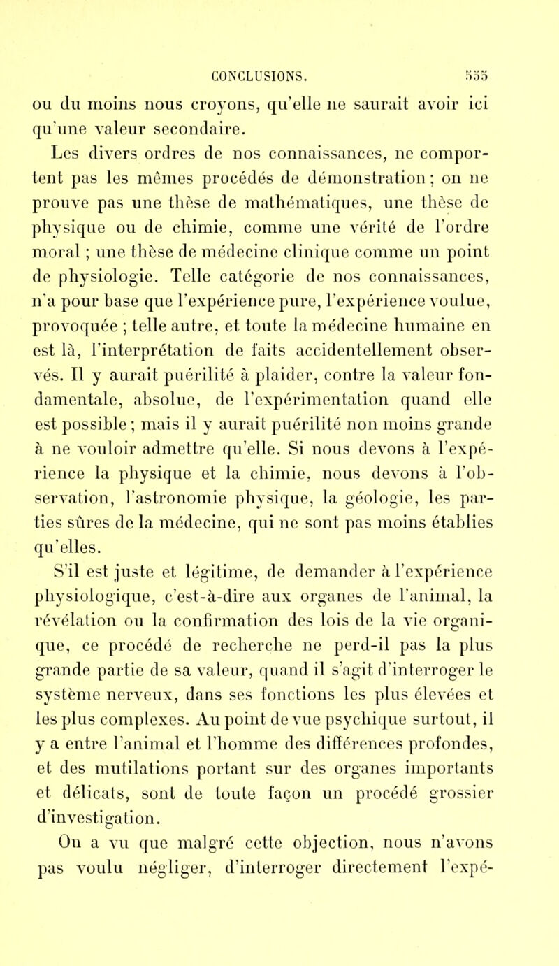 ou du moins nous croyons, qu’elle ne saurait avoir ici qu'une Araleur secondaire. Les divers ordres de nos connaissances, ne compor- tent pas les mêmes procédés de démonstration; on ne prouve pas une thèse de mathématiques, une thèse de physique ou de chimie, comme une vérité de l'ordre moral ; une thèse de médecine clinique comme un point de physiologie. Telle catégorie de nos connaissances, n’a pour base que l’expérience pure, l’expérience voulue, provoquée ; telle autre, et toute la médecine humaine en est là, l’interprétation de faits accidentellement obser- vés. Il y aurait puérilité à plaider, contre la valeur fon- damentale, absolue, de l’expérimentation quand elle est possible; mais il y aurait puérilité non moins grande à ne vouloir admettre qu’elle. Si nous devons à l’expé- rience la physique et la chimie, nous devons à l’ob- servation, l’astronomie physique, la géologie, les par- ties sûres de la médecine, qui ne sont pas moins établies qu’elles. S’il est juste et légitime, de demander à l’expérience physiologique, c’est-à-dire aux organes de l’animal, la révélation ou la confirmation des lois de la vie organi- que, ce procédé de recherche ne perd-il pas la plus grande partie de sa valeur, quand il s’agit d'interroger le système nerveux, dans ses fonctions les plus élevées et les plus complexes. Au point de vue psychique surtout, il y a entre l’animal et l’homme des différences profondes, et des mutilations portant sur des organes importants et délicats, sont de toute façon un procédé grossier d'investigation. On a vu que malgré cette objection, nous n’avons pas voulu négliger, d’interroger directement l’expé-