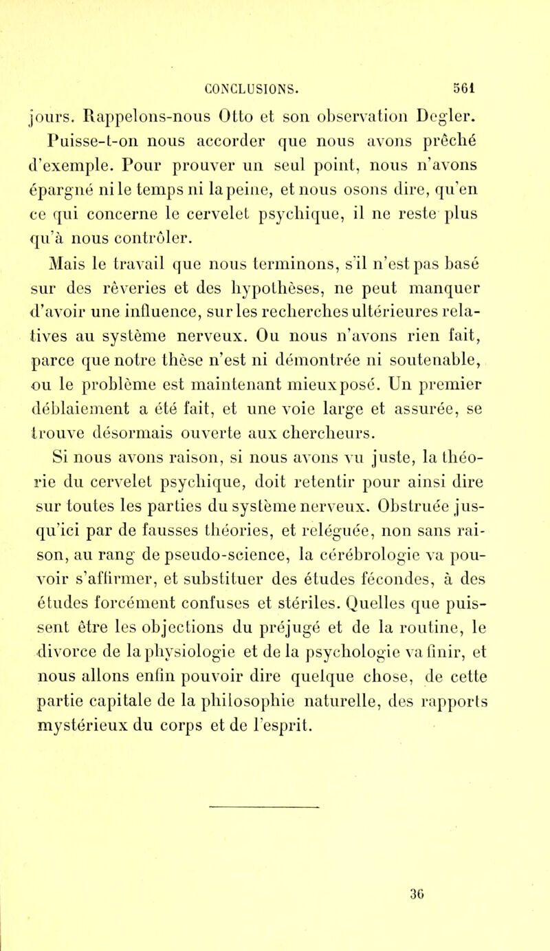 jours. Rappelons-nous Otto et son observation Degler. Puisse-t-on nous accorder que nous avons prêché d’exemple. Pour prouver un seul point, nous n’avons épargné ni le temps ni la peine, et nous osons dire, qu'en ce qui concerne le cervelet psychique, il ne reste plus qu’à nous contrôler. Mais le travail que nous terminons, s il n’est pas basé sur des rêveries et des hypothèses, ne peut manquer d’avoir une influence, sur les recherches ultérieures rela- tives au système nerveux. Ou nous n’avons rien fait, parce que notre thèse n’est ni démontrée ni soutenable, ou le problème est maintenant mieux posé. Un premier déblaiement a été fait, et une voie large et assurée, se trouve désormais ouverte aux chercheurs. Si nous avons raison, si nous avons vu juste, la théo- rie du cervelet psychique, doit retentir pour ainsi dire sur toutes les parties du système nerveux. Obstruée jus- qu’ici par de fausses théories, et reléguée, non sans rai- son, au rang de pseudo-science, la cérébrologie va pou- voir s’affirmer, et substituer des études fécondes, à des études forcément confuses et stériles. Quelles que puis- sent être les objections du préjugé et de la routine, le divorce de la physiologie et de la psychologie va finir, et nous allons enfin pouvoir dire quelque chose, de cette partie capitale de la philosophie naturelle, des rapports mystérieux du corps et de l’esprit. 30