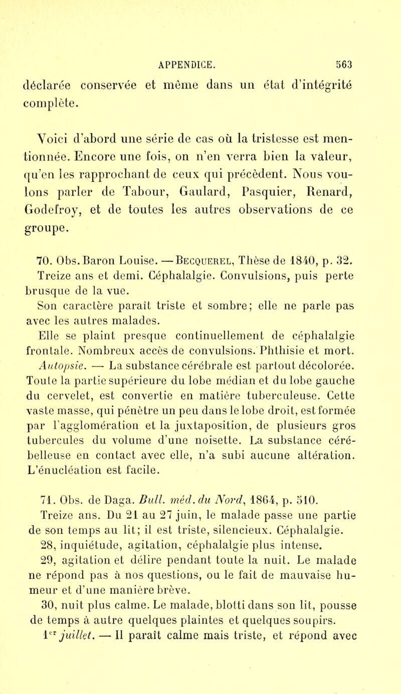 déclarée conservée et même dans un état d’intégrité complète. Voici d’abord une série de cas où la tristesse est men- tionnée. Encore une fois, on n’en verra bien la valeur, qu’en les rapprochant de ceux qui précèdent. Nous vou- lons parler de Tabour, Gaulard, Pasquier, Renard, Godefroy, et de toutes les autres observations de ce groupe. 70. Obs. Baron Louise.—Becquerel, Thèse de 1840, p. 32. Treize ans et demi. Céphalalgie. Convulsions, puis perte brusque de la vue. Son caractère parait triste et sombre; elle ne parle pas avec les autres malades. Elle se plaint presque continuellement de céphalalgie frontale. Nombreux accès de convulsions. Phthisie et mort. Autopsie. — La substance cérébrale est partout décolorée. Toute la partie supérieure du lobe médian et du lobe gauche du cervelet, est convertie en matière tuberculeuse. Cette vaste masse, qui pénètre un peu dans le lobe droit, est formée par l'agglomération et la juxtaposition, de plusieurs gros tubercules du volume d’une noisette. La substance céré- belleuse en conLact avec elle, n’a subi aucune altération. L’énucléation est facile. 71. Obs. de Daga. Bull, méd.du Nord, 1864, p. 510. Treize ans. Du 21 au 27 juin, le malade passe une partie de son temps au lit; il est triste, silencieux. Céphalalgie. 28, inquiétude, agitation, céphalalgie plus intense. 29, agitation et délire pendant toute la nuit. Le malade ne répond pas à nos questions, ou le fait de mauvaise hu- meur et d’une manière brève. 30, nuit plus calme. Le malade, blotti dans son lit, pousse de temps à autre quelques plaintes et quelques soupirs. 1 ** juillet. — 11 paraît calme mais triste, et répond avec