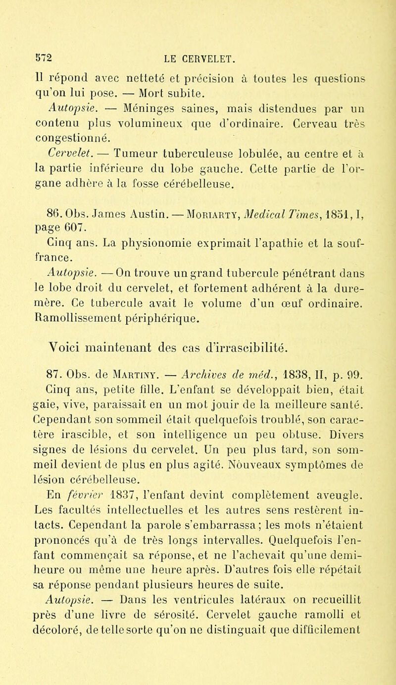 11 répond avec netteté et précision à toutes les questions qu’on lui pose. — Mort subite. Autopsie. — Méninges saines, mais distendues par un contenu plus volumineux que d’ordinaire. Cerveau très congestionné. Cervelet.— Tumeur tuberculeuse lobulée, au centre et à la partie inférieure du lobe gauche. Cette partie de l’or- gane adhère à la fosse cérébelleuse. 86. Obs. James Austin. — Moriarty, Medical Times, 1851,1, page 607. Cinq ans. La physionomie exprimait l’apathie et la souf- france. Autopsie. —On trouve un grand tubercule pénétrant dans le lobe droit du cervelet, et fortement adhérent à la dure- mère. Ce tubercule avait le volume d’un œuf ordinaire. Ramollissement périphérique. Voici maintenant des cas d’irrascibilité. 87. Obs. de Martiny. — Archives de méd., 1838, II, p. 99. Cinq ans, petite fille. L’enfant se développait bien, était gaie, vive, paraissait en un mot jouir de la meilleure santé. Cependant son sommeil était quelquefois troublé, son carac- tère irascible, et son intelligence un peu obtuse. Divers signes de lésions du cervelet. Un peu plus tard, son som- meil devient de plus en plus agité. Nouveaux symptômes de lésion cérébelleuse. En février 1837, l’enfant devint complètement aveugle. Les facultés intellectuelles et les autres sens restèrent in- tacts. Cependant la parole s’embarrassa; les mots n’étaient prononcés qu’à de très longs intervalles. Quelquefois l’en- fant commençait sa réponse, et ne l’achevait qu’une demi- heure ou même une heure après. D’autres fois elle répétait sa réponse pendant plusieurs heures de suite. Autopsie. — Dans les ventricules latéraux on recueillit près d’une livre de sérosité. Cervelet gauche ramolli et décoloré, de telle sorte qu’on ne distinguait que difficilement