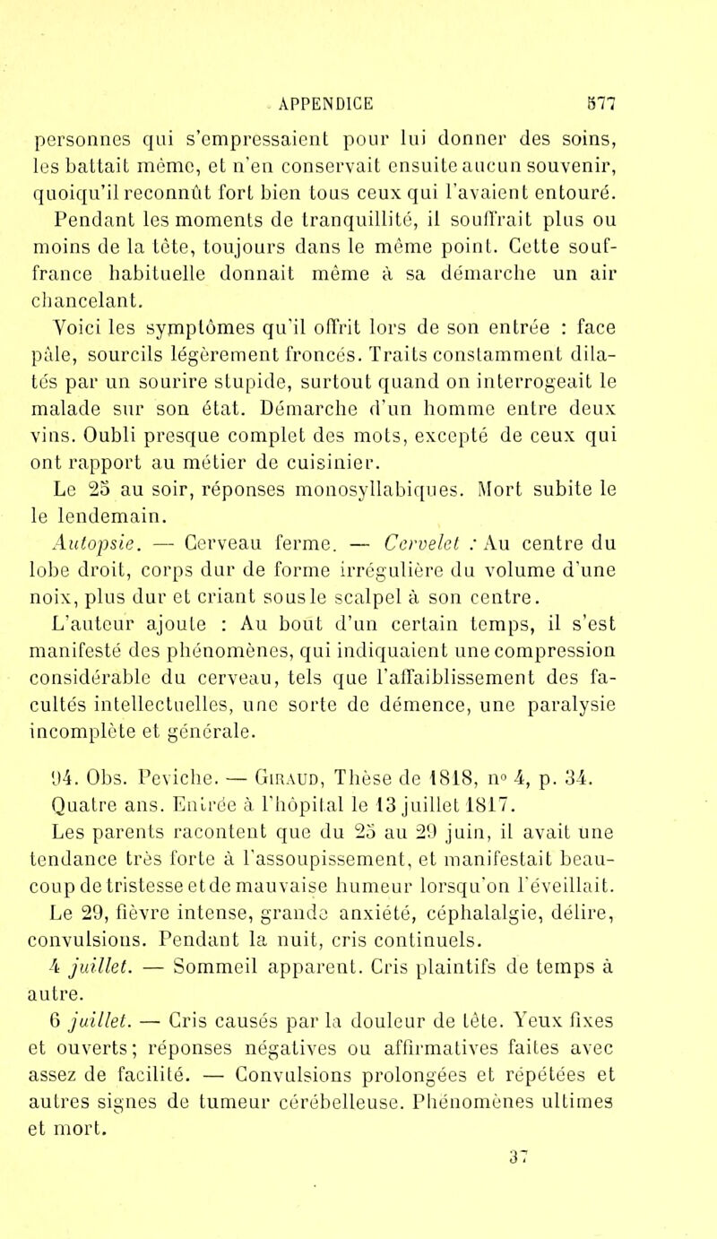 personnes qni s’empressaient pour lui donner des soins, les battait même, et n'en conservait ensuite aucun souvenir, quoiqu’il reconnût fort bien tous ceux qui l’avaient entouré. Pendant les moments de tranquillité, il souffrait plus ou moins de la tête, toujours dans le même point. Cette souf- france habituelle donnait même à sa démarche un air chancelant. Yoici les symptômes qu’il offrit lors de son entrée : face pâle, sourcils légèrement froncés. Traits constamment dila- tés par un sourire stupide, surtout quand on interrogeait le malade sur son état. Démarche d’un homme entre deux vins. Oubli presque complet des mots, excepté de ceux qui ont rapport au métier de cuisinier. Le 25 au soir, réponses monosyllabiques. Mort subite le le lendemain. Autopsie. — Cerveau ferme. — Cervelet : Au centre du lobe droit, corps dur de forme irrégulière du volume d’une noix, plus dur et criant sous le scalpel à son centre. L’auteur ajoute : Au bout d’un certain temps, il s’est manifesté des phénomènes, qui indiquaient une compression considérable du cerveau, tels que l'affaiblissement des fa- cultés intellectuelles, une sorte de démence, une paralysie incomplète et générale. 1)4. Obs. Peviche. — Giraud, Thèse de 1818, n° 4, p. 34. Quatre ans. Entrée à l’hôpital le 13 juillet 1817. Les parents racontent que du 23 au 29 juin, il avait une tendance très forte à l’assoupissement, et manifestait beau- coup de tristesse etde mauvaise humeur lorsqu’on l'éveillait. Le 29, fièvre intense, grande anxiété, céphalalgie, délire, convulsions. Pendant la nuit, cris continuels. 4 juillet. — Sommeil apparent. Cris plaintifs de temps à autre. 6 juillet. — Cris causés par la douleur de tète. Yeux fixes et ouverts; réponses négatives ou affirmatives faites avec assez de facilité. — Convulsions prolongées et répétées et autres signes de tumeur cérébelleuse. Phénomènes ultimes et mort. 37