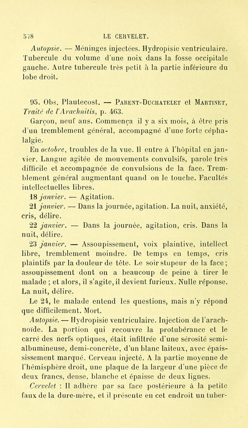 Autopsie. — Méninges injectées. Hydropisie ventriculaire. Tubercule du volume d'une noix dans la fosse occipitale gauche. Autre tubercule très petit à la partie inférieure du lobe droit. 95. Obs. Plautecost. — Parent-Duchatelet et Martinet, Traité de l’Arachnilis, p. 463. Garçon, neuf ans. Commença il y a six mois, à être pris d’un tremblement général, accompagné d’une forte cépha- lalgie. En octobre, troubles de la vue. 11 entre à l’hôpital en jan- vier. Langue agitée de mouvements convulsifs, parole très difficile et accompagnée de convulsions de la face. Trem- blement général augmentant quand on le touche. Facultés intellectuelles libres. 18 janvier. — Agitation. 21 janvier. — Dans la journée, agitation. La nuit, anxiété, cris, délire. 22 janvier. — Dans la journée, agitation, cris. Dans la nuit, délire. 23 janvier. — Assoupissement, voix plaintive, intellect libre, tremblement moindre. De temps en temps, cris plaintifs par la douleur de tête. Le soir stupeur de la face; assoupissement dont on a beaucoup de peine à tirer le malade ; et alors, il s’agite, il devient furieux. Nulle réponse. La nuit, délire. Le 24, le malade entend les questions, mais n’y répond que difficilement. Mort. Autopsie. — Hydropisie ventriculaire. Injection de l'arach- noïde. La portion qui recouvre la protubérance et le carré des nerfs optiques, était infiltrée d’une sérosité semi- albumineuse, demi-concrète, d’un blanc laiteux, avec épais- sissement marqué. Cerveau injecté. A la partie moyenne de l’hémisphère droit, une plaque de la largeur d’une pièce de deux francs, dense, blanche et épaisse de deux lignes. Cervelet : Il adhère par sa face postérieure à la petite faux de la dure-mère, et il présente en cet endroit un tuber-