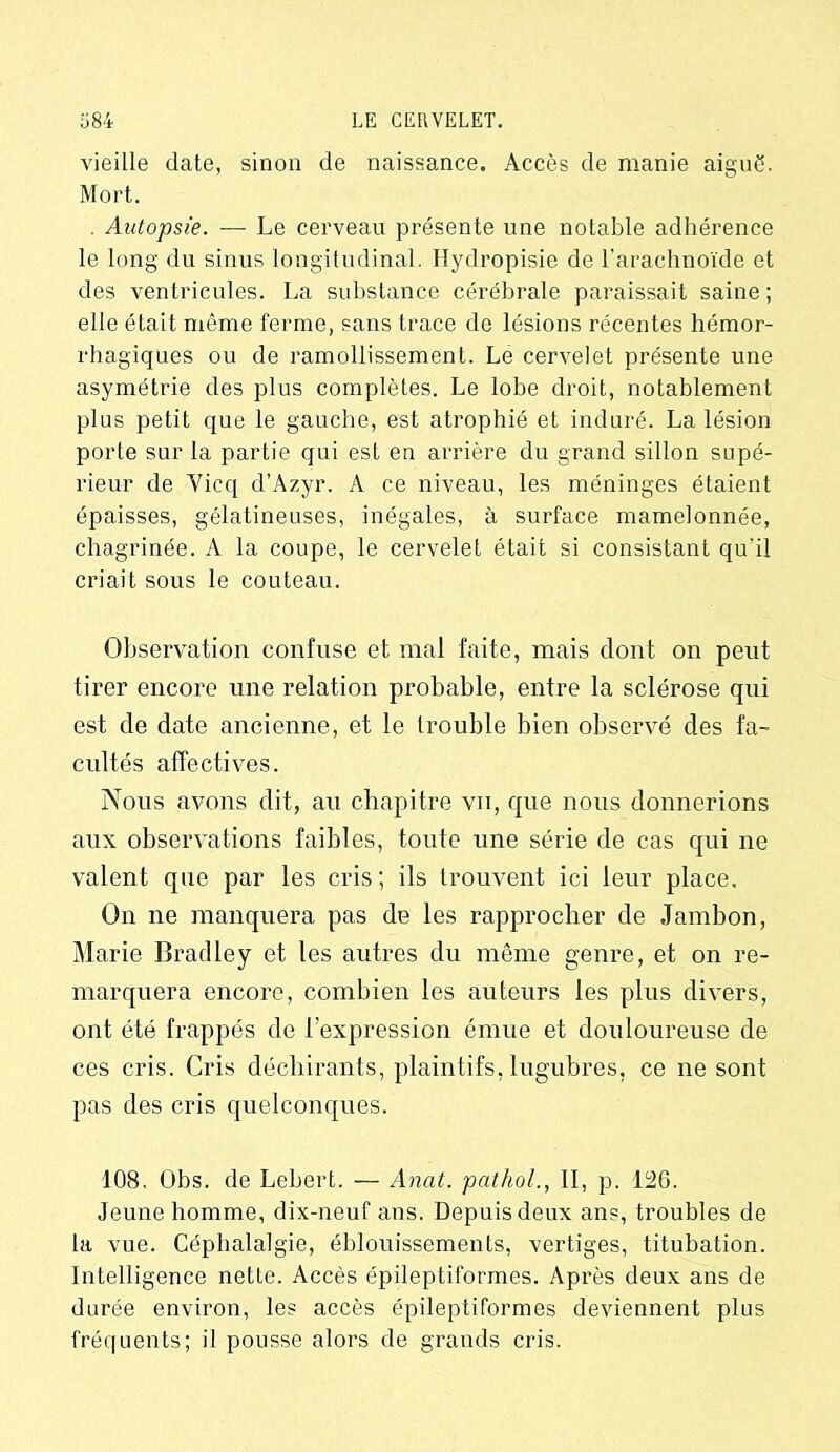 vieille date, sinon de naissance. Accès de manie aiguë. Mort. . Autopsie. — Le cerveau présente une notable adhérence le long du sinus longitudinal. Hydropisie de l’arachnoïde et des ventricules. La substance cérébrale paraissait saine ; elle était même ferme, sans trace de lésions récentes hémor- rhagiques ou de ramollissement. Le cervelet présente une asymétrie des plus complètes. Le lobe droit, notablement plus petit que le gauche, est atrophié et induré. La lésion porte sur la partie qui est en arrière du grand sillon supé- rieur de Yicq d’Azyr. A ce niveau, les méninges étaient épaisses, gélatineuses, inégales, à surface mamelonnée, chagrinée. A la coupe, le cervelet était si consistant qu’il criait sous le couteau. Observation confuse et mal faite, mais dont on peut tirer encore une relation probable, entre la sclérose qui est de date ancienne, et le trouble bien observé des fa- cultés affectives. Nous avons dit, au chapitre vu, que nous donnerions aux observations faibles, toute une série de cas qui ne valent que par les cris; ils trouvent ici leur place. On ne manquera pas de les rapprocher de Jambon, Marie Bradley et les autres du même genre, et on re- marquera encore, combien les auteurs les plus divers, ont été frappés de l’expression émue et douloureuse de ces cris. Cris déchirants, plaintifs, lugubres, ce ne sont pas des cris quelconques. 108. Obs. de Lebert. — Anat. pathol., II, p. 126. Jeune homme, dix-neuf ans. Depuis deux ans, troubles de la vue. Céphalalgie, éblouissements, vertiges, titubation. Intelligence nette. Accès épileptiformes. Après deux ans de durée environ, les accès épileptiformes deviennent plus fréquents; il pousse alors de grands cris.