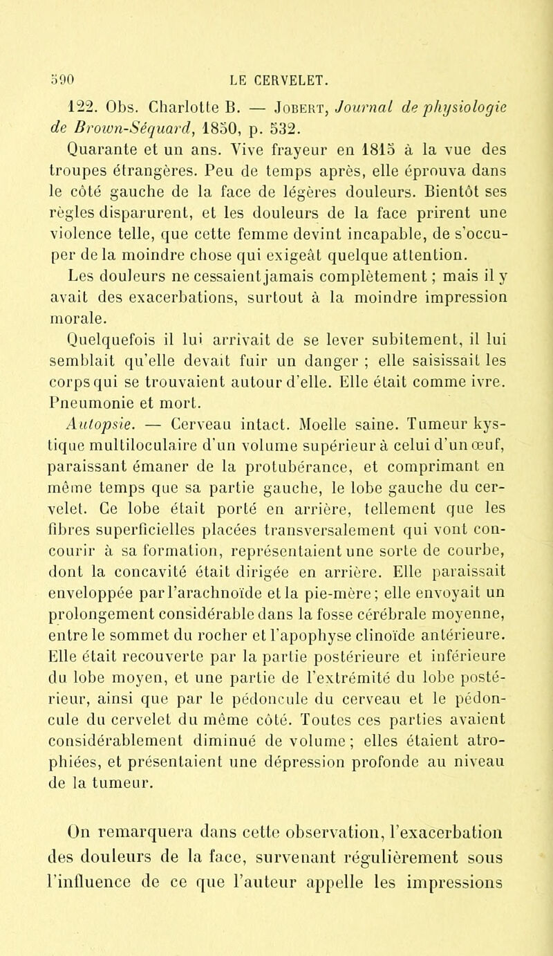 122. Obs. Charlotte B. — Jobert, Journal de physiologie de Brown-Séquard, 1850, p. 532. Quarante et un ans. Vive frayeur en 1815 à la vue des troupes étrangères. Peu de temps après, elle éprouva dans le côté gauche de la face de légères douleurs. Bientôt ses règles disparurent, et les douleurs de la face prirent une violence telle, que cette femme devint incapable, de s’occu- per de la moindre chose qui exigeât quelque attention. Les douleurs ne cessaient jamais complètement ; mais il y avait des exacerbations, surtout à la moindre impression morale. Quelquefois il lui arrivait de se lever subitement, il lui semblait qu’elle devait fuir un danger ; elle saisissait les corps qui se trouvaient autour d’elle. Elle était comme ivre. Pneumonie et mort. Autopsie. — Cerveau intact. Moelle saine. Tumeur kys- tique multiloculaire d’un volume supérieur à celui d’un œuf, paraissant émaner de la protubérance, et comprimant en même temps que sa partie gauche, le lobe gauche du cer- velet. Ce lobe était porté en arrière, tellement que les fibres superficielles placées transversalement qui vont con- courir à sa formation, représentaient une sorte de courbe, dont la concavité était dirigée en arrière. Elle paraissait enveloppée par l’arachnoïde et la pie-mère; elle envoyait un prolongement considérable dans la fosse cérébrale moyenne, entre le sommet du rocher et l’apophyse clinoïde antérieure. Elle était recouverte par la partie postérieure et inférieure du lobe moyen, et une partie de l’extrémité du lobe posté- rieur, ainsi que par le pédoncule du cerveau et le pédon- cule du cervelet du même côté. Toutes ces parties avaient considérablement diminué de volume; elles étaient atro- phiées, et présentaient une dépression profonde au niveau de la tumeur. On remarquera dans cette observation, l’exacerbation des douleurs de la face, survenant régulièrement sous l’influence de ce que l’auteur appelle les impressions