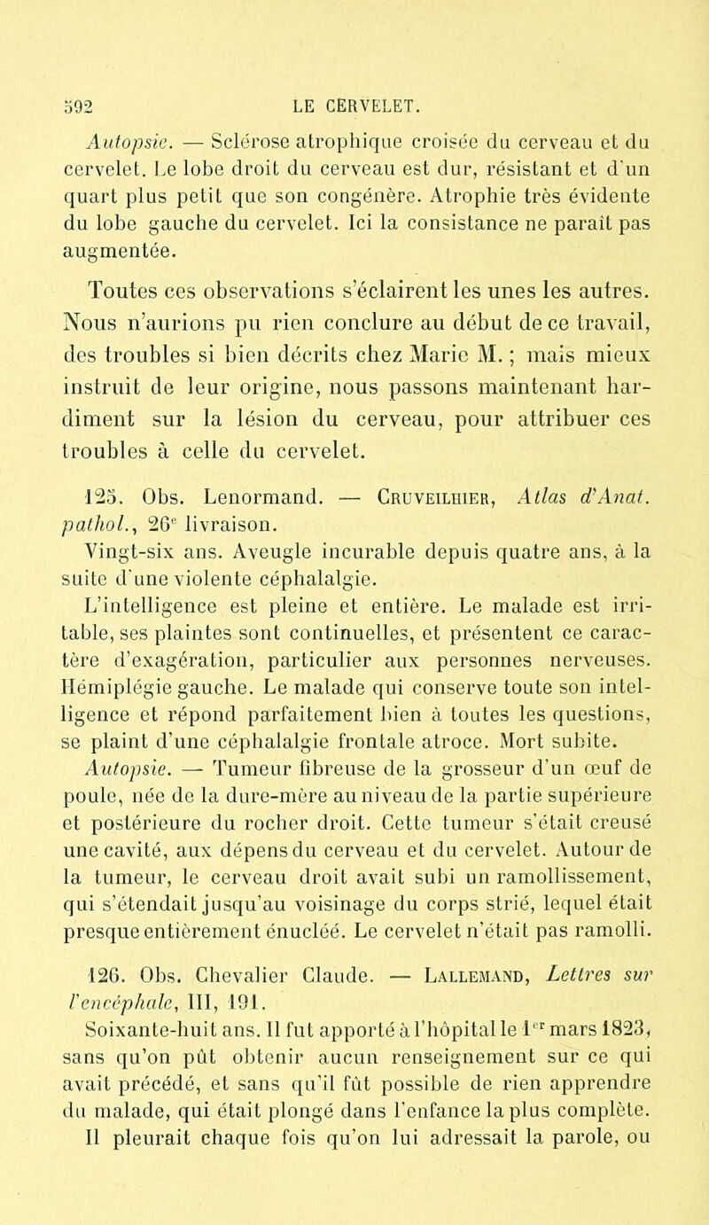 Autopsie. — Sclérose atrophique croisée du cerveau et du cervelet. Le lobe droit du cerveau est dur, résistant et d'un quart plus petit que son congénère. Atrophie très évidente du lobe gauche du cervelet. Ici la consistance ne parait pas augmentée. Toutes ces observations s’éclairent les unes les autres. Nous n’aurions pu rien conclure au début de ce travail, des troubles si bien décrits chez Marie M. ; mais mieux instruit de leur origine, nous passons maintenant har- diment sur la lésion du cerveau, pour attribuer ces troubles à celle du cervelet. 125. Obs. Lenormand. — Cruveiliiier, Atlas d’Anat. pathol., 26e livraison. Vingt-six ans. Aveugle incurable depuis quatre ans, à la suite d une violente céphalalgie. L’intelligence est pleine et entière. Le malade est irri- table, ses plaintes sont continuelles, et présentent ce carac- tère d’exagération, particulier aux personnes nerveuses. Hémiplégie gauche. Le malade qui conserve toute son intel- ligence et répond parfaitement bien à toutes les questions, se plaint d’une céphalalgie frontale atroce. Mort subite. Autopsie. — Tumeur libreuse de la grosseur d’un œuf de poule, née de la dure-mère au niveau de la partie supérieure et postérieure du rocher droit. Cette tumeur s’était creusé une cavité, aux dépens du cerveau et du cervelet. Autour de la tumeur, le cerveau droit avait subi un ramollissement, qui s’étendait jusqu’au voisinage du corps strié, lequel était presque entièrement énucléé. Le cervelet n’était pas ramolli. 126. Obs. Chevalier Claude. — Lallemand, Lettres sur l'encéphale, III, 191. Soixante-huit ans. 11 fut apporté à l’hôpital le 1er mars 1823, sans qu’on pût obtenir aucun renseignement sur ce qui avait précédé, et sans qu’il fût possible de rien apprendre du malade, qui était plongé dans l’enfance la plus complète. Il pleurait chaque fois qu’on lui adressait la parole, ou