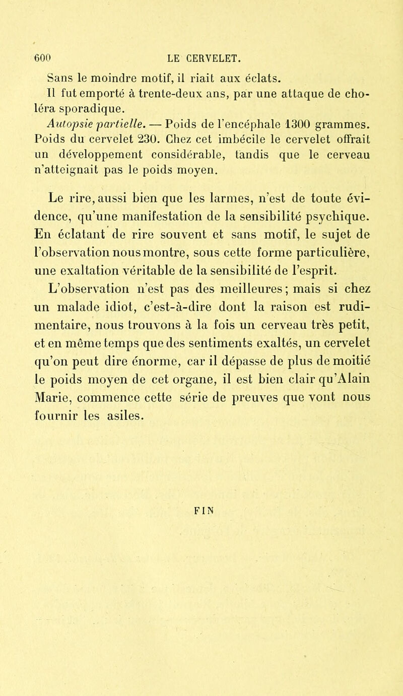 Sans le moindre motif, il riait aux éclats. 11 fut emporté à trente-deux ans, par une attaque de cho- léra sporadique. Autopsie 'partielle. — Poids de l'encéphale 1300 grammes. Poids du cervelet 230. Chez cet imbécile le cervelet offrait un développement considérable, tandis que le cerveau n’atteignait pas le poids moyen. Le rire, aussi bien que les larmes, n’est de toute évi- dence, qu’une manifestation de la sensibilité psychique. En éclatant de rire souvent et sans motif, le sujet de l’observation nous montre, sous cette forme particulière, une exaltation véritable de la sensibilité de l’esprit. L’observation n’est pas des meilleures ; mais si chez un malade idiot, c’est-à-dire dont la raison est rudi- mentaire, nous trouvons à la fois un cerveau très petit, et en même temps que des sentiments exaltés, un cervelet qu’on peut dire énorme, car il dépasse de plus de moitié le poids moyen de cet organe, il est bien clair qu’Alain Marie, commence cette série de preuves que vont nous fournir les asiles. FIN