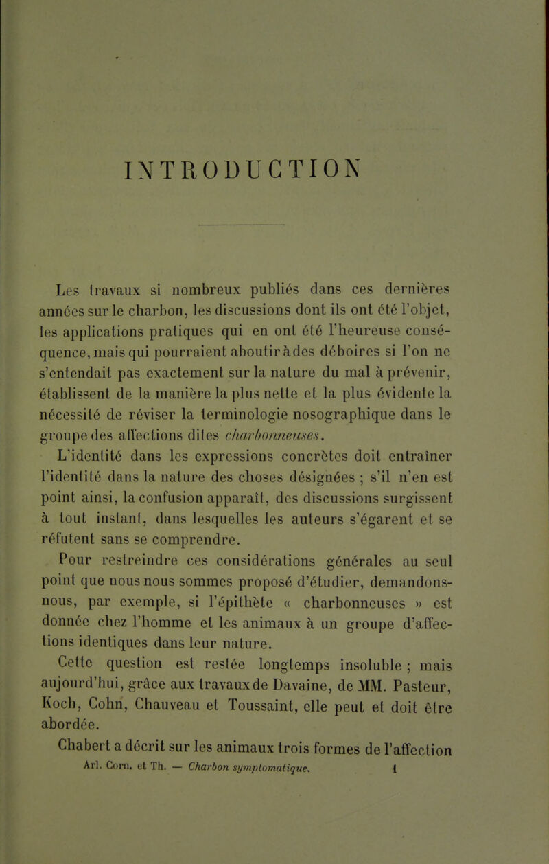 INTRODUCTION Les travaux si nombreux publiés dans ces dernières années sur le charbon, les discussions dont ils ont été l'objet, les applications pratiques qui en ont été l'heureuse consé- quence, mais qui pourraient aboutir àdes déboires si l'on ne s'entendait pas exactement sur la nature du mal à prévenir, établissent de la manière la plus nette et la plus évidente la nécessité de réviser la terminologie nosographique dans le groupe des affections dites charbonneuses. L'identité dans les expressions concrètes doit entraîner l'identité dans la nature des choses désignées ; s'il n'en est point ainsi, la confusion apparaît, des discussions surgissent à tout instant, dans lesquelles les auteurs s'égarent et se réfutent sans se comprendre. Pour restreindre ces considérations générales au seul point que nous nous sommes proposé d'étudier, demandons- nous, par exemple, si l'épithète « charbonneuses » est donnée chez l'homme et les animaux à un groupe d'affec- tions identiques dans leur nature. Cette question est resiée longtemps insoluble ; mais aujourd'hui, grâce aux travauxde Davaine, de MM. Pasteur, Koch, Cohn, Chauveau et Toussaint, elle peut et doit être abordée. Chabert a décrit sur les animaux trois formes de l'affection