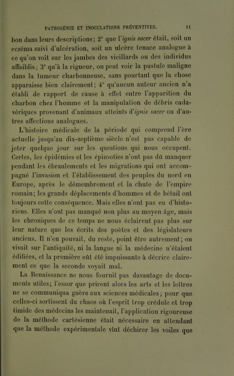 bon dans leurs descriptions; 2° que Vignis sacer était, soit un eczéma suivi d'ulcération, soit un ulcère tenace analogue à ce qu'on voit sur les jambes des vieillards ou des individus affaiblis; 3 qu'à la rigueur, on peut voir la pustule maligne dans la tumeur charbonneuse, sans pourtant que la chose apparaisse bien clairement; 4° qu'aucun auteur ancien n'a établi de rapport de cause à effet entre l'apparition du charbon chez l'homme et la manipulation de débris cada- vériques provenant d'animaux atteints à'ignis sacer ou d'au- tres affections analogues. L'histoire médicale de la période' qui comprend l'ère actuelle jusqu'au dix-septième siècle n'est pas capable de jeter quelque jour sur les questions qui nous occupent. Certes, les épidémies et les épizooties n'ont pas dû manquer pendant les ébranlements et les migrations qui ont accom- pagné l'invasion et l'établissement des peuples du nord en Europe, après le démembrement et la chute de l'empire romain; les grands déplacements d'hommes et de bétail ont toujours cette conséquence. Mais elles n'ont pas eu d'histo- riens. Elles n'ont pas manqué non plus au moyen âge, mais les chroniques de ce temps ne nous éclairent pas plus sur leur nature que les écrits des poètes et des législateurs anciens. Il n'en pouvait, du reste, point être autrement; on vivait sur l'antiquité, ni la langue ni la médecine n'étaient édifiées, et la première eût été impuissante à décrire claire- ment ce que la seconde voyait mal. La Renaissance ne nous fournit pas davantage de docu- ments utiles; l'essor que prirent alors les arts et les lettres ne se communiqua guère aux sciences médicales; pour que celles-ci sortissent du chaos où l'esprit trop crédule et trop timide des médecins les maintenait, l'application rigoureuse de la méthode cartésienne était nécessaire en attendant que la méthode expérimentale vînt déchirer les voiles que