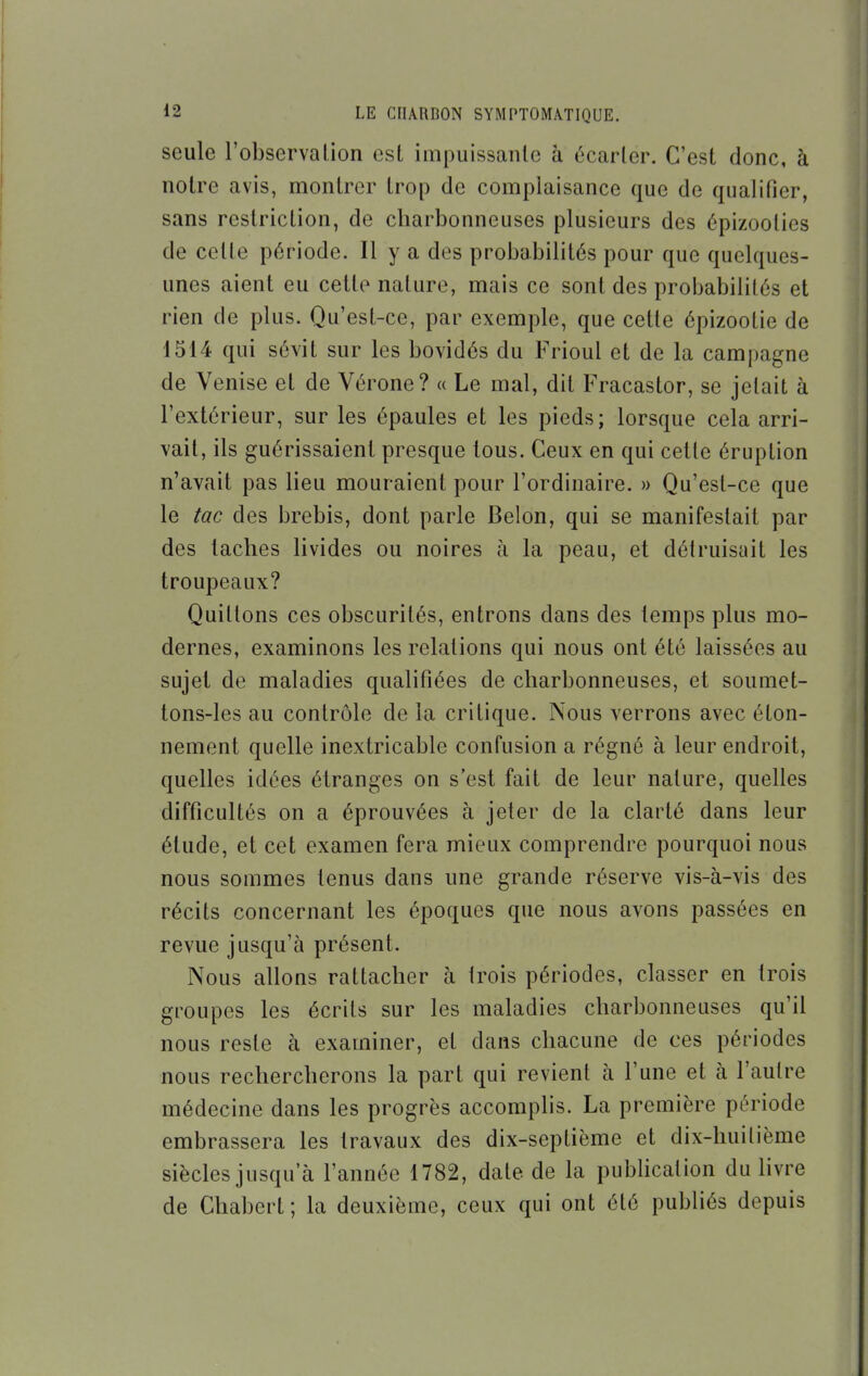 seule l'observalion est impuissanle à écarler. C'est donc, à notre avis, montrer trop de complaisance que de qualifier, sans restriction, de charbonneuses plusieurs des épizoolies de celle période. Il y a des probabilités pour que quelques- unes aient eu cette nature, mais ce sont des probabilités et rien de plus. Qu'est-ce, par exemple, que celle épizoolie de 1514 qui sévit sur les bovidés du Frioul et de la campagne de Venise et de Vérone? « Le mal, dit Fracastor, se jelait à l'extérieur, sur les épaules et les pieds; lorsque cela arri- vait, ils guérissaient presque tous. Ceux en qui celle éruption n'avait pas lieu mouraient pour l'ordinaire. » Qu'est-ce que le tac des brebis, dont parle Belon, qui se manifeslait par des taches livides ou noires à la peau, et délruisait les troupeaux? Quittons ces obscurités, entrons dans des temps plus mo- dernes, examinons les relations qui nous ont été laissées au sujet de maladies qualifiées de charbonneuses, et soumet- tons-les au contrôle de la critique. Nous verrons avec éton- nement quelle inextricable confusion a régné à leur endroit, quelles idées étranges on s'est fait de leur nature, quelles difficultés on a éprouvées à jeter de la clarté dans leur étude, et cet examen fera mieux comprendre pourquoi nous nous sommes tenus dans une grande réserve vis-à-vis des récits concernant les époques que nous avons passées en revue jusqu'à présent. Nous allons rattacher à trois périodes, classer en trois groupes les écrits sur les maladies charbonneuses qu'il nous reste à examiner, et dans chacune de ces périodes nous rechercherons la part qui revient à l'une et à l'autre médecine dans les progrès accomplis. La première période embrassera les travaux des dix-septième et dix-huitième siècles jusqu'à l'année 1782, date de la publication du livre de Chabert; la deuxième, ceux qui ont été publiés depuis