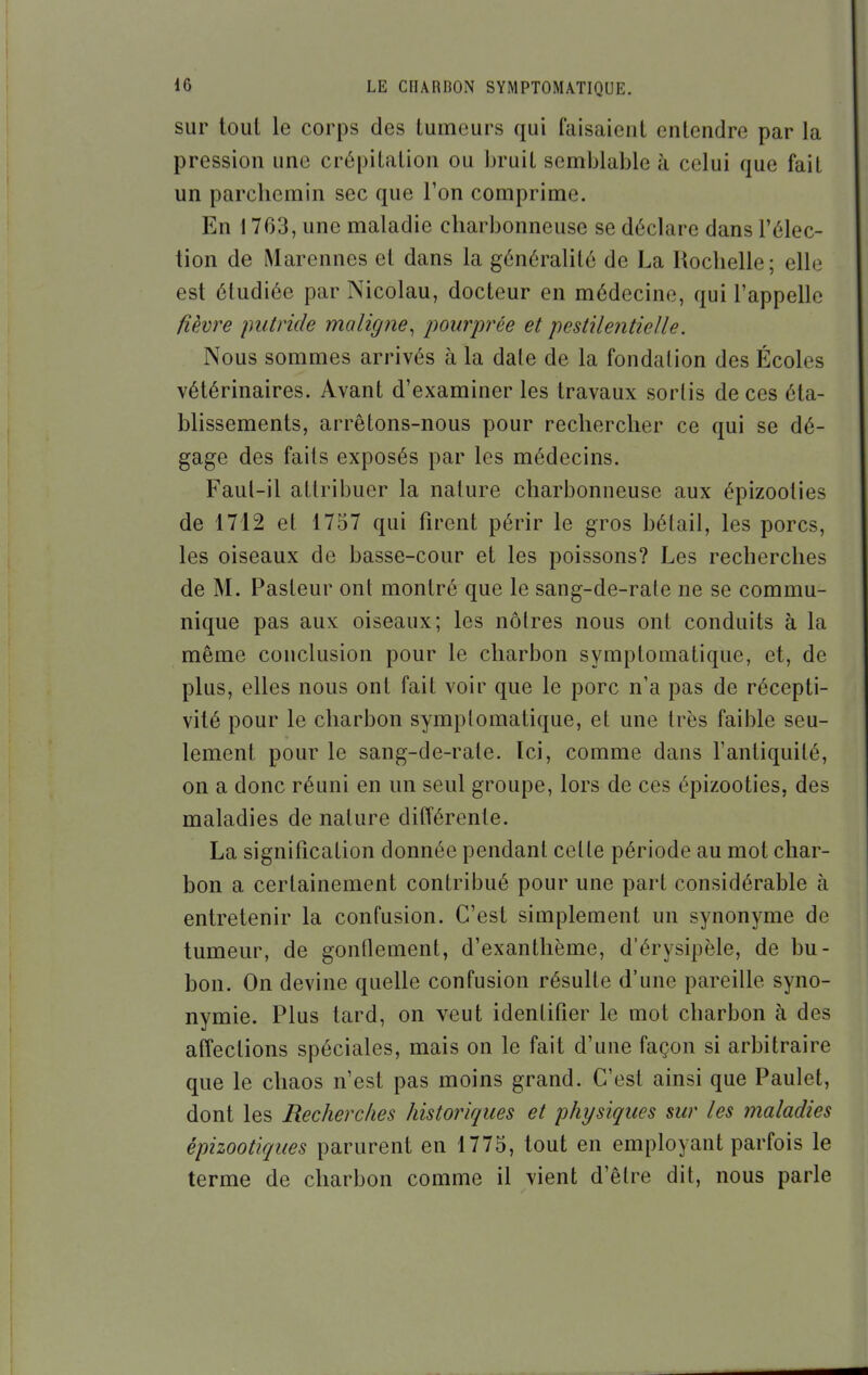 sur tout le corps des tumeurs qui faisaieul entendre par la pression une crépitation ou bruit semblable à celui que fait un parchemin sec que l'on comprime. En 1763, une maladie charbonneuse se déclare dans l'élec- tion de Marennes et dans la généralité de La Uochelle; elle est étudiée par Nicolau, docteur en médecine, qui l'appelle fièvre putride maligne^ pourprée et pestilentielle. Nous sommes arrivés à la date de la fondation des Écoles vétérinaires. Avant d'examiner les travaux sortis de ces éta- blissements, arrêtons-nous pour rechercher ce qui se dé- gage des faits exposés par les médecins. Faut-il attribuer la nature charbonneuse aux épizooties de 1712 et 1757 qui firent périr le gros bétail, les porcs, les oiseaux de basse-cour et les poissons? Les recherches de M. Pasteur ont montré que le sang-de-rate ne se commu- nique pas aux oiseaux; les nôtres nous ont conduits à la même conclusion pour le charbon symptomatique, et, de plus, elles nous ont fait voir que le porc n'a pas de récepti- vité pour le charbon syraplomatique, et une très faible seu- lement pour le sang-de-rate. Ici, comme dans l'antiquité, on a donc réuni en un seul groupe, lors de ces épizooties, des maladies de nature différente. La signification donnée pendant cette période au mot char- bon a certainement contribué pour une part considérable à entretenir la confusion. C'est simplement un synonyme de tumeur, de gonflement, d'exanthème, d'érysipèle, de bu- bon. On devine quelle confusion résulte d'une pareille syno- nymie. Plus tard, on veut identifier le mot charbon à des affections spéciales, mais on le fait d'une façon si arbitraire que le chaos n'est pas moins grand. C'est ainsi que Paulet, dont les Recherches historiques et physiques sur les maladies épizootiques parurent en 1775, tout en employant parfois le terme de charbon comme il vient d'être dit, nous parle