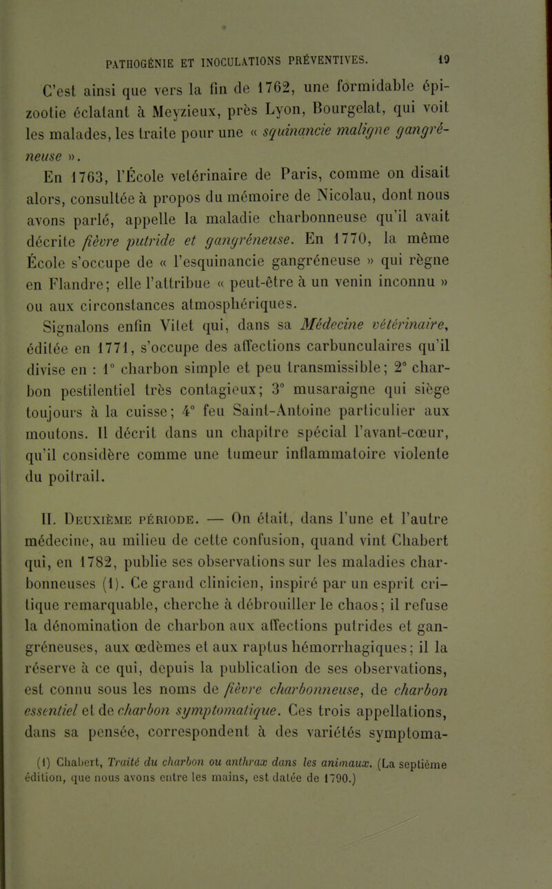 C'est ainsi que vers la fin de 1762, une formidable 6pi- zootie éclatant à Meyzieux, près Lyon, Bourgelat, qui voit les malades, les traite pour une « squinancie maligne gangré- 7ieuse ». En 1763, rÉcole vétérinaire de Paris, comme on disait alors, consultée à propos du mémoire de Nicolau, dont nous avons parlé, appelle la maladie charbonneuse qu'il avait décrite fièvre putride et gangréneme. En 1770, la même École s'occupe de « l'esquinancie gangréneuse » qui règne en Flandre; elle l'attribue « peut-être à un venin inconnu » ou aux circonstances atmosphériques. Signalons enfin Vilet qui, dans sa Médecine vétérinaire^ éditée en 1771, s'occupe des affections carbunculaires qu'il divise en : r charbon simple et peu transmissible ; 2° char- bon pestilentiel très contagieux; 3° musaraigne qui siège toujours à la cuisse; 4° feu Saint-Antoine particulier aux moutons. Il décrit dans un chapitre spécial l'avant-cœur, qu'il considère comme une tumeur inflammatoire violente du polirait. II. Deuxième période. — On était, dans l'une et l'autre médecine, au milieu de cette confusion, quand vint Cliabert qui, en 1782, publie ses observations sur les maladies char- bonneuses (1). Ce grand clinicien, inspiré par un esprit cri- tique remarquable, cherche à débrouiller le chaos; il refuse la dénomination de charbon aux affections putrides et gan- gréneuses, aux œdèmes et aux raptus hémorrhagiques ; il la réserve à ce qui, depuis la publication de ses observations, est connu sous les noms de fièvre charbonneuse, de charbon essentiel et de charbon symptomatique. Ces trois appellations, dans sa pensée, correspondent à des variétés symptoma- [\) Cbabert, Traité du charbon ou anthrax rffms les animaux. (La septième édilion, que nous avons entre les mains, est datée de 1790.)