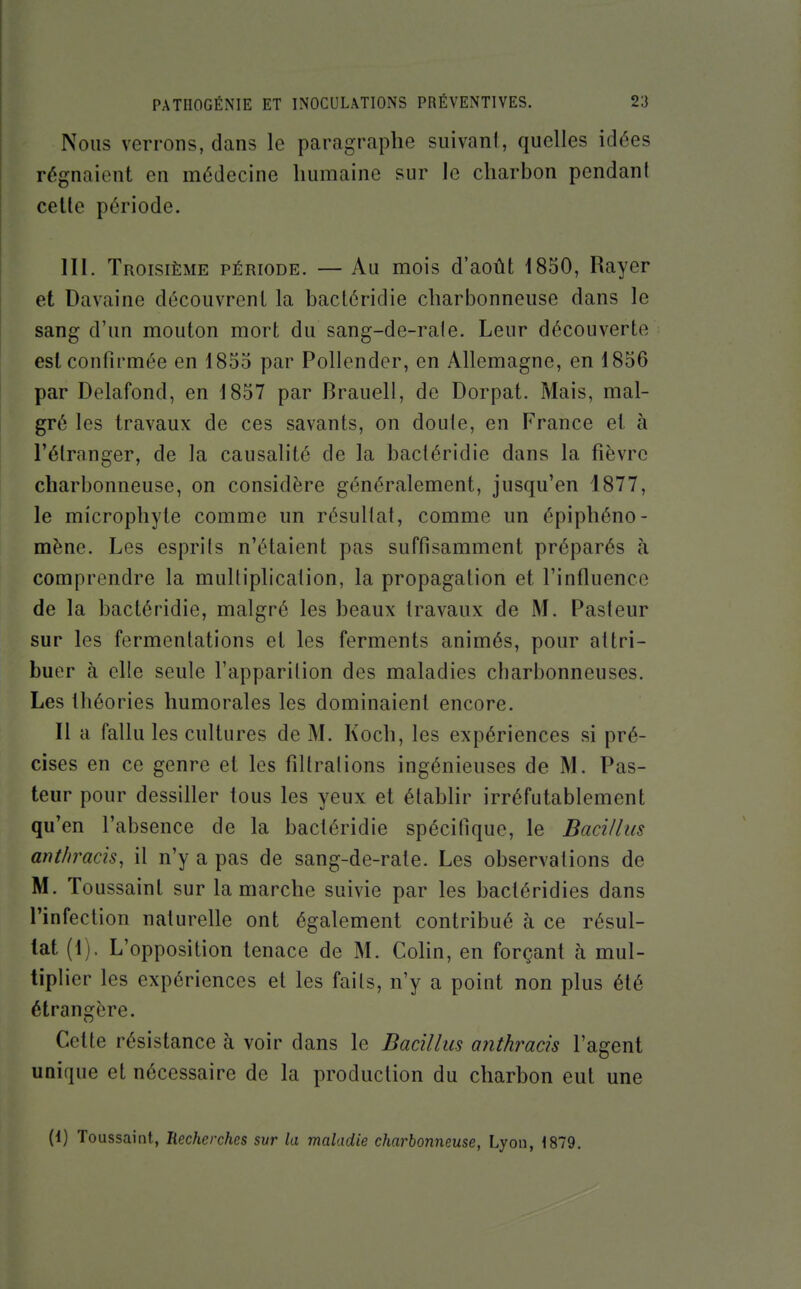 Nous verrons, dans le paragraphe suivant, quelles idées régnaient en médecine humaine sur le charbon pendant celle période. III. Troisième période. — Au mois d'août 1830, Rayer et Davaine découvrent la bactéridie charbonneuse dans le sang d'un mouton mort du sang-de-rale. Leur découverte est confirmée en 1855 par Pollender, en Allemagne, en 1856 par Delafond, en 1857 par Brauell, de Dorpat. Mais, mal- gré les travaux de ces savants, on doute, en France et à l'étranger, de la causalité de la bactéridie dans la fièvre charbonneuse, on considère généralement, jusqu'en 4877, le microphyte comme un résultat, comme un épiphéno- mène. Les esprits n'étaient pas suffisamment préparés à comprendre la multiplication, la propagation et l'influence de la bactéridie, malgré les beaux travaux de M. Pasteur sur les fermentations et les ferments animés, pour attri- buer à elle seule l'apparition des maladies charbonneuses. Les théories humorales les dominaient encore. Il a fallu les cultures de M. Koch, les expériences si pré- cises en ce genre et les filtrat ions ingénieuses de M, Pas- teur pour dessiller tous les yeux et établir irréfutablement qu'en l'absence de la bactéridie spécifique, le Bacillus ant/iracis, il n'y a pas de sang-de-rale. Les observations de M. Toussaint sur la marche suivie par les bacléridies dans l'infection naturelle ont également contribué à ce résul- tat (1). L'opposition tenace de M. CoHn, en forçant à mul- tiphcr les expériences et les faits, n'y a point non plus été étrangère. Celle résistance à voir dans le Bacillus anthrads l'agent unique et nécessaire de la production du charbon eut une (1) Toussaint, liecherches sur la maladie charbonneuse, Lyon, 1879.