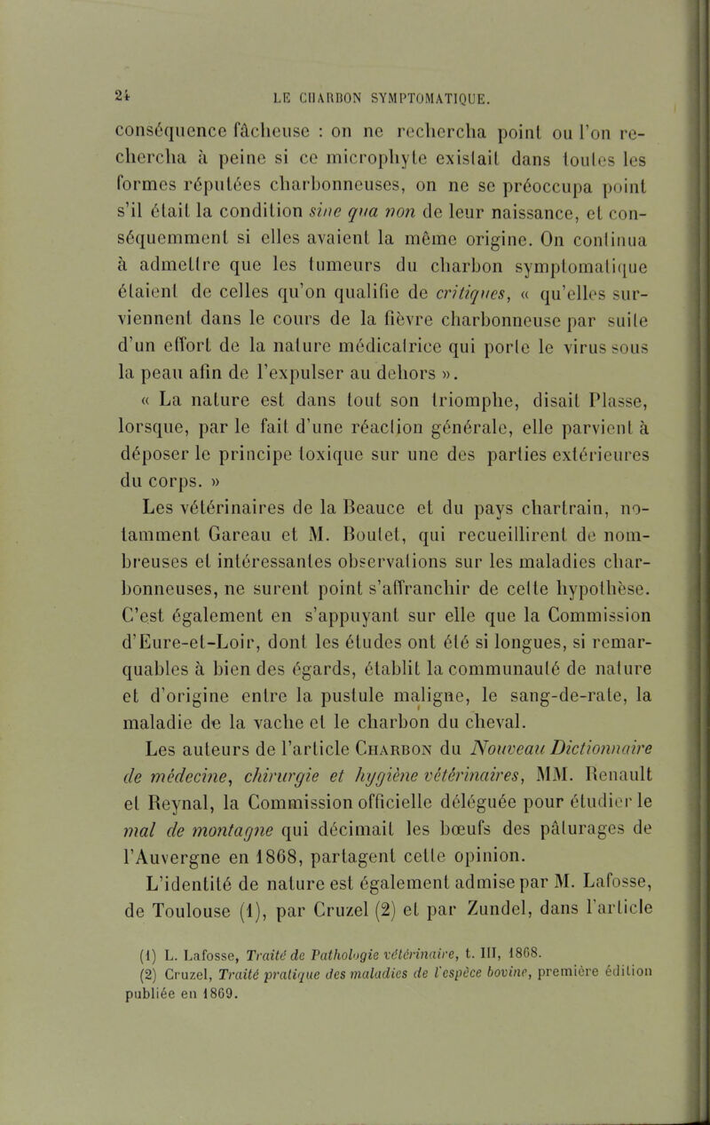 conséquence fâcheuse : on ne rechercha poinl ou l'on re- chercha à peine si ce microphyte existait dans toutes les formes réputées charbonneuses, on ne se préoccupa poinl s'il était la condition sine qiia non de leur naissance, et con- séquemment si elles avaient la même origine. On continua à admettre que les tumeurs du charbon symptomalique étaient de celles qu'on qualifie de critiques, « qu'elles sur- viennent dans le cours de la fièvre charbonneuse par suite d'un effort de la nature médicalrice qui porte le virus sous la peau afin de l'expulser au dehors ». « La nature est dans tout son triomphe, disait Plasse, lorsque, par le fait d'une réaction générale, elle parvient à déposer le principe toxique sur une des parties extérieures du corps. » Les vétérinaires de la Beauce et du pays chartrain, no- tamment Gareau et M. Boutet, qui recueillirent de nom- breuses et intéressantes observations sur les maladies char- bonneuses, ne surent point s'affranchir de cette hypothèse. C'est également en s'appuyant sur elle que la Commission d'Eure-et-Loir, dont les études ont été si longues, si remar- quables à bien des égards, établit la communauté de nature et d'origine entre la pustule maligne, le sang-de-rale, la maladie de la vache et le charbon du cheval. Les auteurs de l'article Charbon du Nouveau Dictionnaire de médecine^ chirurgie et hygiène vétérinaires, MM. Benault et Beynal, la Commission officielle déléguée pour étudier le mal de montagne qui décimait les bœufs des pâturages de l'Auvergne en 1868, partagent cette opinion. L'identité de nature est également admise par M. Lafosse, de Toulouse (1), par Cruzel (2) et par Zundel, dans rarticle (1) L. Lafosse, Traité de Pathologie vétérinaire, t. III, 18G8. (2) Cruzel, Traité pratique des maladies de l'espèce bovine, première édition publiée en 1869.