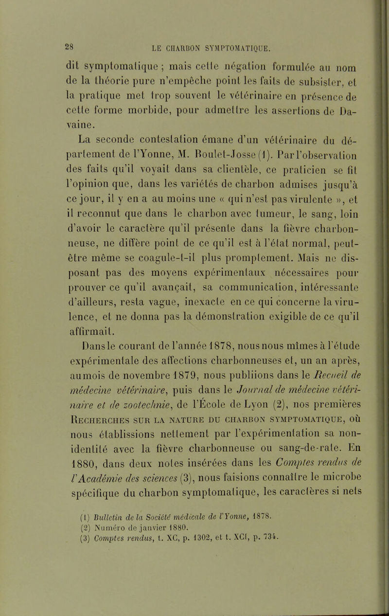 dit symptomalique ; mais celle négation formulée au nom de la théorie pure n'empêche point les faits de suhsistor, et la pratique met trop souvent le vétérinaire en présence de cette forme morhide, pour admettre les assertions de Da- vaine. La seconde contestation émane d'un vétérinaire du dé- parlement de l'Yonne, M. Roulel-Josse (1). Par l'observation des faits qu'il voyait dans sa clientèle, ce praticien se fit l'opinion que, dans les variétés de charbon admises jusqu'à ce jour, il y en a au moins une « qui n'est pas virulente », et il reconnut que dans le charbon avec lumeur, le sang, loin d'avoir le caractère qu'il présente dans la fièvre charbon- neuse, ne diffère point de ce qu'il est à l'état normal, peut- être même se coagule-t-il plus promplement. Mais ne dis- posant pas des moyens expérimentaux nécessaires pour prouver ce qu'il avançait, sa communication, intéressante d'ailleurs, resta vague, inexacte en ce qui concerne la viru- lence, et ne donna pas la démonstration exigible de ce qu'il affirmait. Dans le courant de l'année 1878, nous nous mîmes à l'élude expérimentale des affections charbonneuses et, un an après, aumois de novembre 1879, nous publiions dans le Recueil de médecine vétérinaire^ puis dans le Journal de médecine vétéri- naire et de zootechnie, de l'École de Lyon (2), nos premières Recherches sur la nature du charbon symptomatique, oii nous établissions nellement par l'expérimentation sa non- identité avec la fièvre charbonneuse ou sang-de-rale. En 1880, dans deux notes insérées dans les Comptes rendus de rAcadémie des sciences (3), nous faisions connaître le microbe spécifique du charbon symptomalique, les caractères si nets (1) Bulletin de la Société médicale de l'Yonne, 1878. (2) Numéro de janvier 1880. (3) Comptes rendus, t. XG, p. 1302, et t. XCf, p. 734.