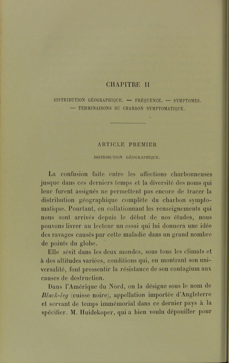 CHAPITRE ïï DISTRIDUTION GÉOGRAPHIQUE. — FRÉQUENCE. — SYMPTOMES. — TERMINAISONS DU CRARBON SYMPTOMATIQUE. ARTICLE PREMIER DISTRIBUTION GÉOGRAPHIQUE. La confusion faite entre les affections charbonneuses jusque clans ces derniers temps et la diversité des noms qui leur furent assignés ne permettent pas encore de tracer la distribution géographique complète du charbon sympto- matique. Pourtant, en collationnant les renseignements qui nous sont arrivés depuis le début de nos études, nous pouvons livrer au lecteur un essai qui lui donnera une idée des ravages causés par cette maladie dans un grand nombre de points du globe. Elle sévit dans les deux mondes, sous tous les climats et à des altitudes variées, conditions qui, en montrant son uni- versalité, font pressentir la résistance de son contagium aux causes de destruction. Dans l'Amérique du Nord, on la désigne sous le nom de Black-leg (cuisse noire), appellation importée d'Angleterre et servant de temps immémorial dans ce dernier pays à la