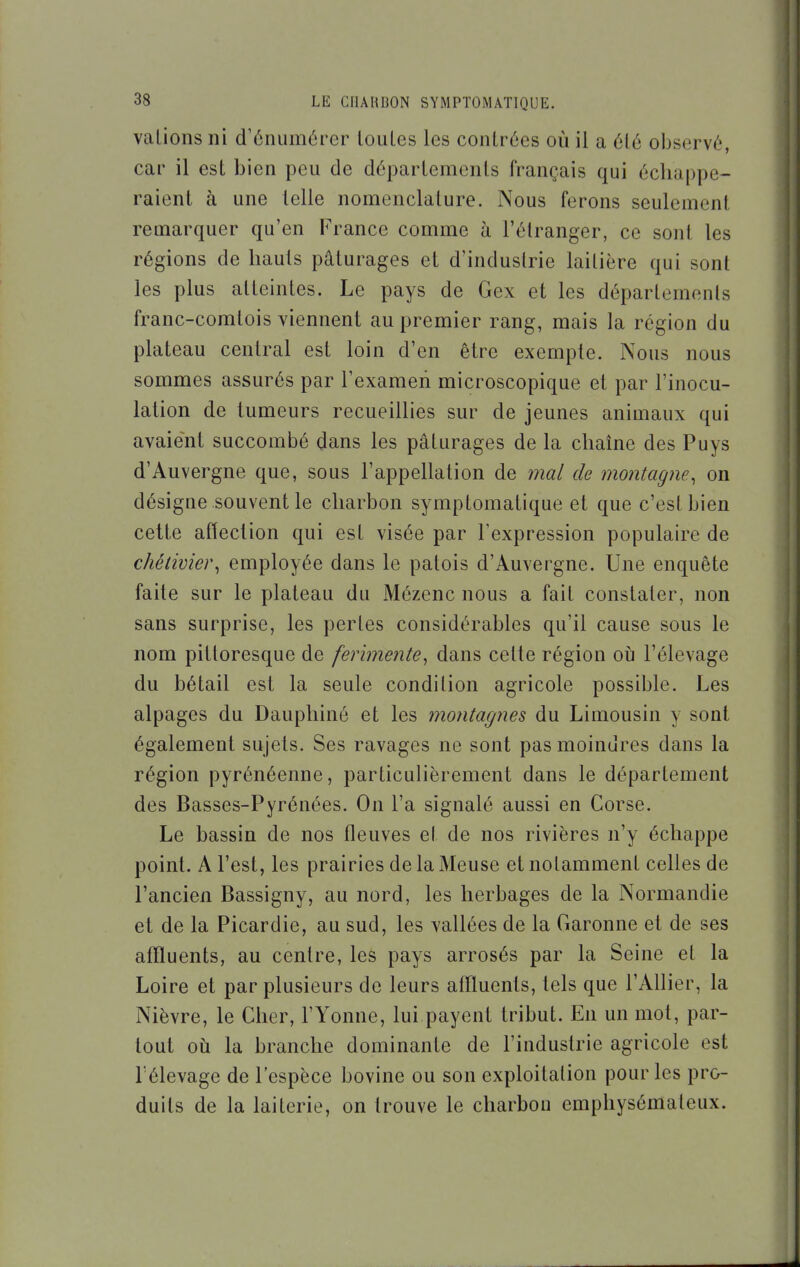 valions ni d'énumôrer louLes les contrées où il a été observé, car il est bien peu de départements français qui échappe- raient à une telle nomenclature. Nous ferons seulement remarquer qu'en France comme à l'étranger, ce sont les régions de hauts pâturages et d'industrie laitière qui sont les plus atteintes. Le pays de Gex et les départements franc-comtois viennent au premier rang, mais la région du plateau central est loin d'en être exempte. Nous nous sommes assurés par Texameri microscopique et par l'inocu- lation de tumeurs recueillies sur de jeunes animaux qui avaient succombé dans les pâturages de la chaîne des Puys d'Auvergne que, sous l'appellation de mal de montagne, on désigne souvent le charbon symptomatique et que c'est bien cette affection qui est visée par Texpression populaire de chétivier, employée dans le patois d'Auvergne. Une enquête faite sur le plateau du Mézenc nous a fait constater, non sans surprise, les pertes considérables qu'il cause sous le nom pittoresque de ferimente, dans celte région oij l'élevage du bétail est la seule condilion agricole possible. Les alpages du Dauphiné et les montagnes du Limousin y sont également sujets. Ses ravages ne sont pas moindres dans la région pyrénéenne, particulièrement dans le département des Basses-Pyrénées. On l'a signalé aussi en Corse. Le bassin de nos fleuves et de nos rivières n'y échappe point. A l'est, les prairies de la Meuse et notamment celles de l'ancien Bassigny, au nord, les herbages de la Normandie et de la Picardie, au sud, les vallées de la Garonne et de ses affluents, au centre, les pays arrosés par la Seine et la Loire et par plusieurs de leurs atlluents, tels que l'Allier, la Nièvre, le Cher, l'Yonne, lui payent tribut. En un mot, par- tout où la branche dominante de l'industrie agricole est l'élevage de l'espèce bovine ou son exploitation pour les pro- duits de la laiterie, on trouve le charbon emphysémateux.