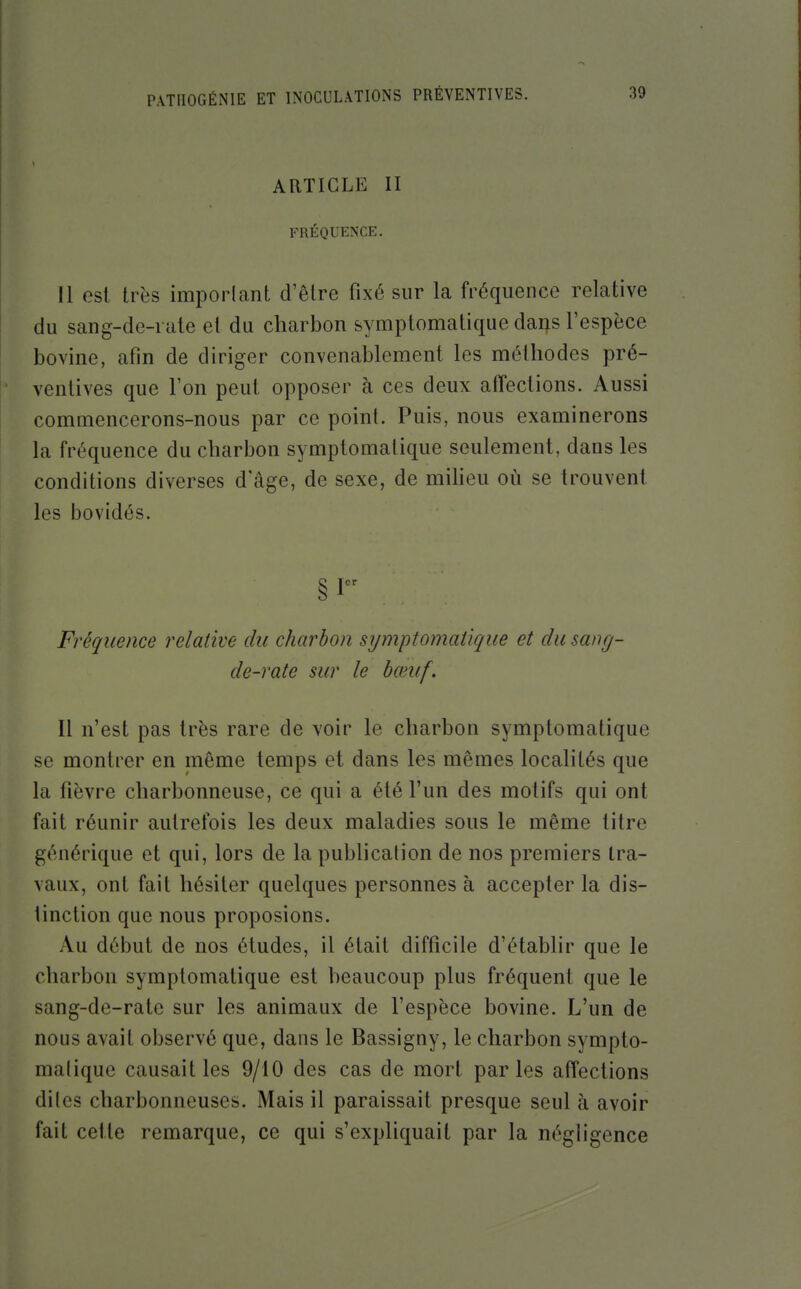 ARTICLE II FRÉQUENCE. Il est très impoiiant d'être fixé sur la fréquence relative du sang-de-rute et du charbon symptomatique da^s l'espèce bovine, afin de diriger convenablement les méthodes pré- ventives que l'on peut opposer à ces deux alTections. Aussi commencerons-nous par ce point. Puis, nous examinerons la fréquence du charbon symptomatique seulement, dans les conditions diverses d'âge, de sexe, de miheu où se trouvent les bovidés. §1 Fréquence relative du charbon symptomatique et du sang- de-rate sur le bœuf. Il n'est pas très rare de voir le charbon symptomatique se montrer en même temps et dans les mêmes localités que la fièvre charbonneuse, ce qui a été l'un des motifs qui ont fait réunir autrefois les deux maladies sous le même titre générique et qui, lors de la publication de nos premiers tra- vaux, ont fait hésiter quelques personnes à accepter la dis- tinction que nous proposions. Au début de nos études, il était difficile d'établir que le charbon symptomatique est beaucoup plus fréquent que le sang-de-rate sur les animaux de l'espèce bovine. L'un de nous avait observé que, dans le Bassigny, le charbon sympto- malique causait les 9/10 des cas de mort parles affections dites charbonneuses. Mais il paraissait presque seul à avoir fait cette remarque, ce qui s'expliquait par la négligence